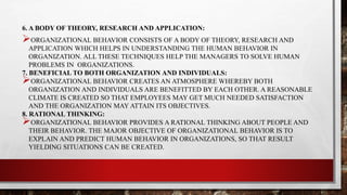 6. A BODY OF THEORY, RESEARCH AND APPLICATION:
ORGANIZATIONAL BEHAVIOR CONSISTS OF A BODY OF THEORY, RESEARCH AND
APPLICATION WHICH HELPS IN UNDERSTANDING THE HUMAN BEHAVIOR IN
ORGANIZATION. ALL THESE TECHNIQUES HELP THE MANAGERS TO SOLVE HUMAN
PROBLEMS IN ORGANIZATIONS.
7. BENEFICIAL TO BOTH ORGANIZATION AND INDIVIDUALS:
ORGANIZATIONAL BEHAVIOR CREATES AN ATMOSPHERE WHEREBY BOTH
ORGANIZATION AND INDIVIDUALS ARE BENEFITTED BY EACH OTHER. A REASONABLE
CLIMATE IS CREATED SO THAT EMPLOYEES MAY GET MUCH NEEDED SATISFACTION
AND THE ORGANIZATION MAY ATTAIN ITS OBJECTIVES.
8. RATIONAL THINKING:
ORGANIZATIONAL BEHAVIOR PROVIDES A RATIONAL THINKING ABOUT PEOPLE AND
THEIR BEHAVIOR. THE MAJOR OBJECTIVE OF ORGANIZATIONAL BEHAVIOR IS TO
EXPLAIN AND PREDICT HUMAN BEHAVIOR IN ORGANIZATIONS, SO THAT RESULT
YIELDING SITUATIONS CAN BE CREATED.
 