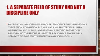 1. A SEPARATE FIELD OF STUDY AND NOT A
DISCIPLINE ONLY
• BY DEFINITION, A DISCIPLINE IS AN ACCEPTED SCIENCE THAT IS BASED ON A
THEORETICAL FOUNDATION. BUT, O.B. HAS A MULTI-INTERDISCIPLINARY
ORIENTATION AND IS, THUS, NOT BASED ON A SPECIFIC THEORETICAL
BACKGROUND. THEREFORE, IT IS BETTER REASONABLE TO CALL O.B. A
SEPARATE FIELD OF STUDY RATHER THAN A DISCIPLINE ONLY.
 