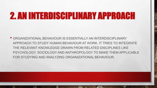 2. AN INTERDISCIPLINARY APPROACH
• ORGANIZATIONAL BEHAVIOUR IS ESSENTIALLY AN INTERDISCIPLINARY
APPROACH TO STUDY HUMAN BEHAVIOUR AT WORK. IT TRIES TO INTEGRATE
THE RELEVANT KNOWLEDGE DRAWN FROM RELATED DISCIPLINES LIKE
PSYCHOLOGY, SOCIOLOGY AND ANTHROPOLOGY TO MAKE THEM APPLICABLE
FOR STUDYING AND ANALYZING ORGANIZATIONAL BEHAVIOUR.
 