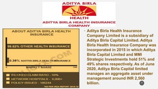 • Aditya Birla Health Insurance
Company Limited is a subsidiary of
Aditya Birla Capital Limited. Aditya
Birla Health Insurance Company was
incorporated in 2015 in which Aditya
Birla Capital Limited and MMI
Strategic Investments hold 51% and
49% shares respectively. As of June
2020, Aditya Birla Capital limited
manages an aggregate asset under
management around INR 2,560
billion. 21
 