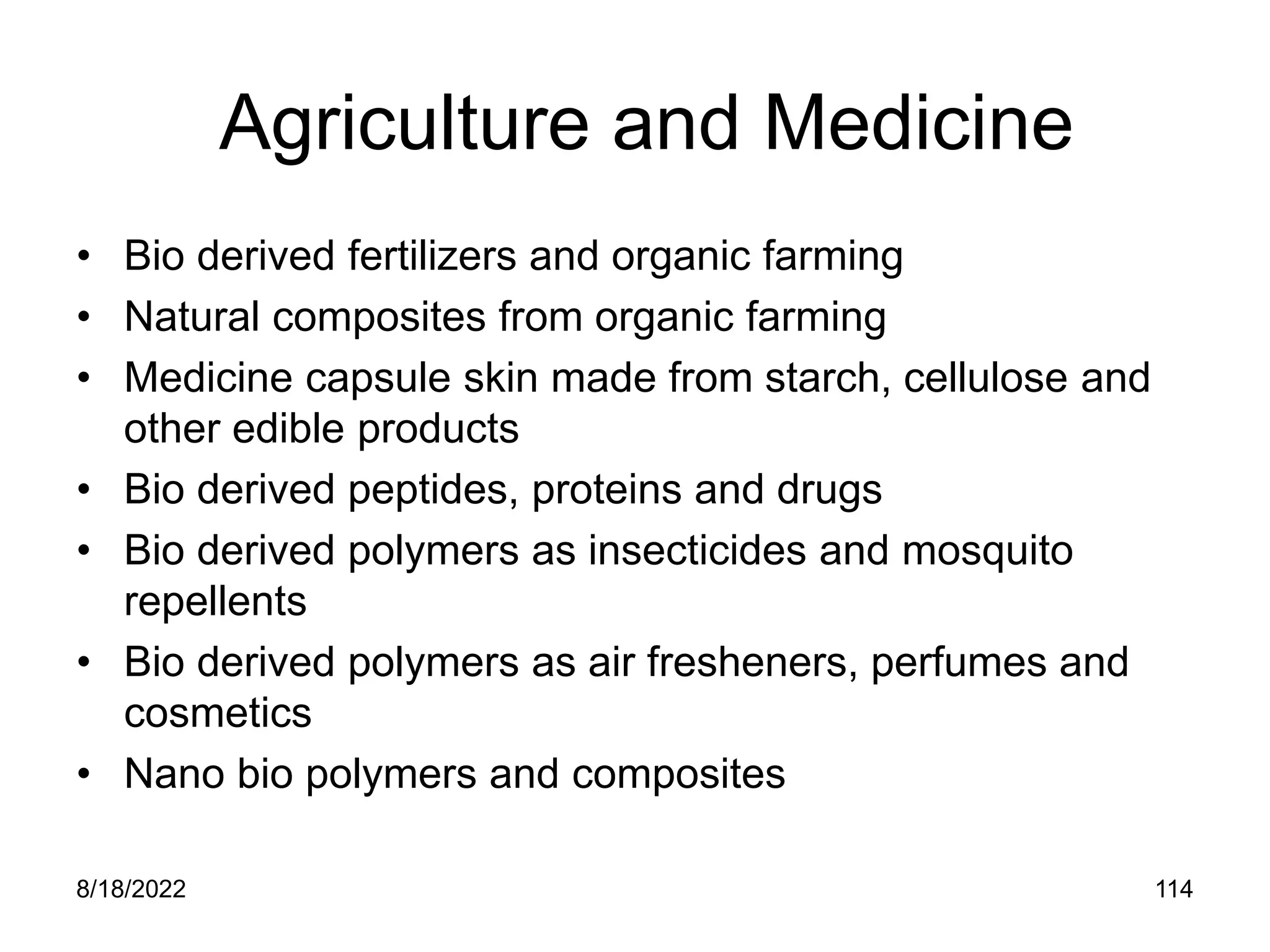 8/18/2022 114
Agriculture and Medicine
• Bio derived fertilizers and organic farming
• Natural composites from organic farming
• Medicine capsule skin made from starch, cellulose and
other edible products
• Bio derived peptides, proteins and drugs
• Bio derived polymers as insecticides and mosquito
repellents
• Bio derived polymers as air fresheners, perfumes and
cosmetics
• Nano bio polymers and composites
 