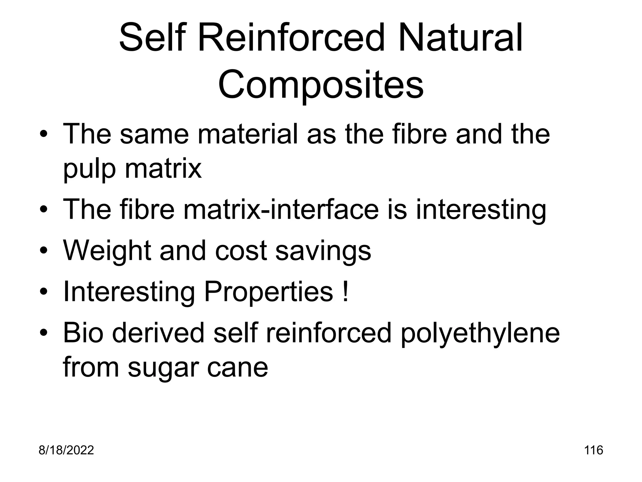 8/18/2022 116
Self Reinforced Natural
Composites
• The same material as the fibre and the
pulp matrix
• The fibre matrix-interface is interesting
• Weight and cost savings
• Interesting Properties !
• Bio derived self reinforced polyethylene
from sugar cane
 