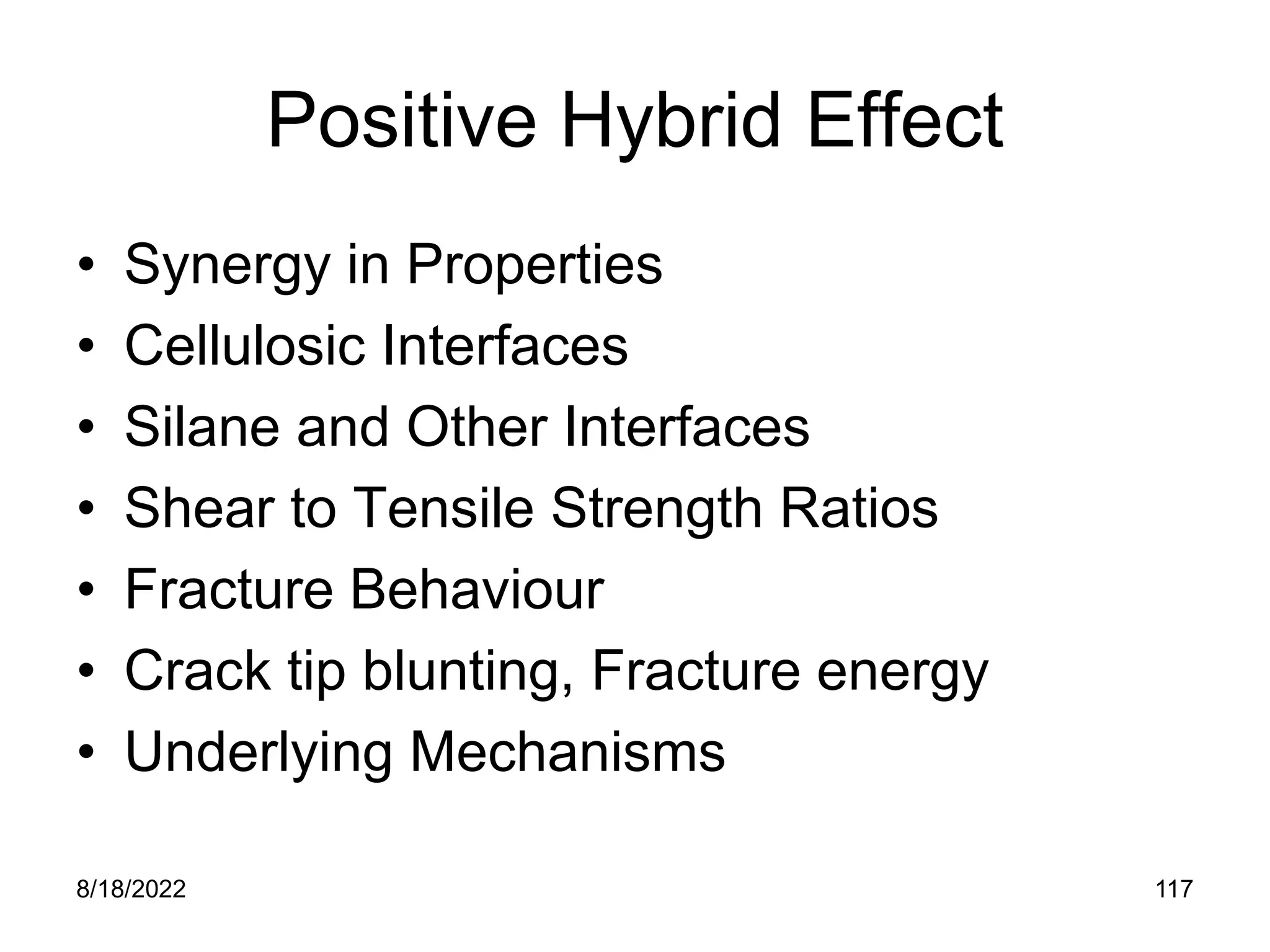 8/18/2022 117
Positive Hybrid Effect
• Synergy in Properties
• Cellulosic Interfaces
• Silane and Other Interfaces
• Shear to Tensile Strength Ratios
• Fracture Behaviour
• Crack tip blunting, Fracture energy
• Underlying Mechanisms
 