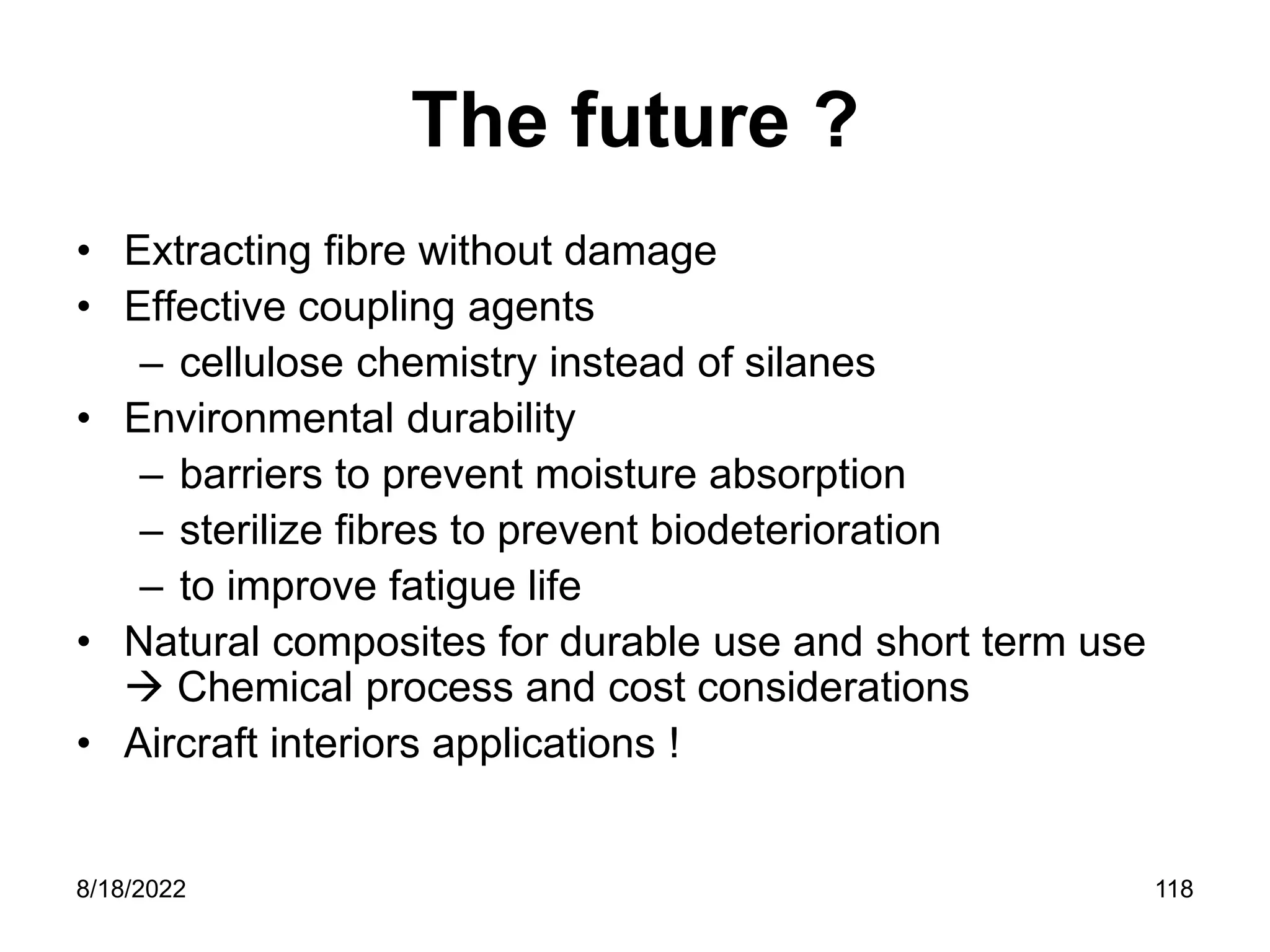 8/18/2022 118
The future ?
• Extracting fibre without damage
• Effective coupling agents
– cellulose chemistry instead of silanes
• Environmental durability
– barriers to prevent moisture absorption
– sterilize fibres to prevent biodeterioration
– to improve fatigue life
• Natural composites for durable use and short term use
 Chemical process and cost considerations
• Aircraft interiors applications !
 