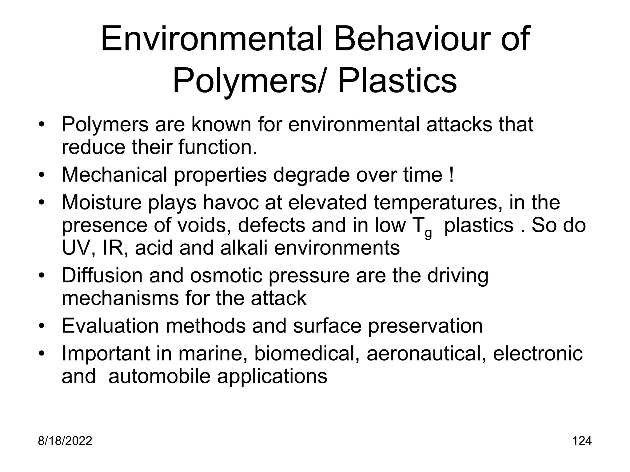 8/18/2022 124
Environmental Behaviour of
Polymers/ Plastics
• Polymers are known for environmental attacks that
reduce their function.
• Mechanical properties degrade over time !
• Moisture plays havoc at elevated temperatures, in the
presence of voids, defects and in low Tg plastics . So do
UV, IR, acid and alkali environments
• Diffusion and osmotic pressure are the driving
mechanisms for the attack
• Evaluation methods and surface preservation
• Important in marine, biomedical, aeronautical, electronic
and automobile applications
 
