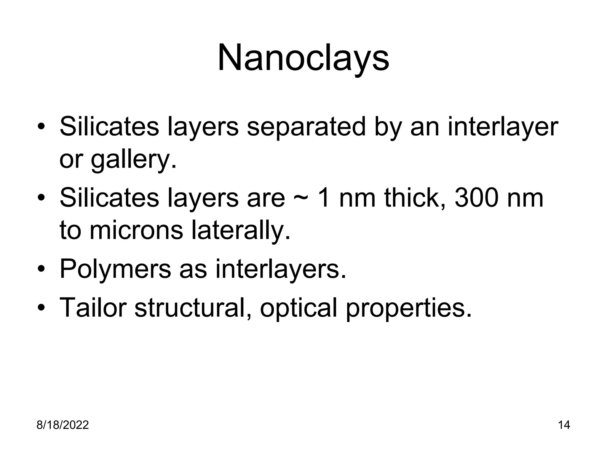 8/18/2022 14
Nanoclays
• Silicates layers separated by an interlayer
or gallery.
• Silicates layers are ~ 1 nm thick, 300 nm
to microns laterally.
• Polymers as interlayers.
• Tailor structural, optical properties.
 