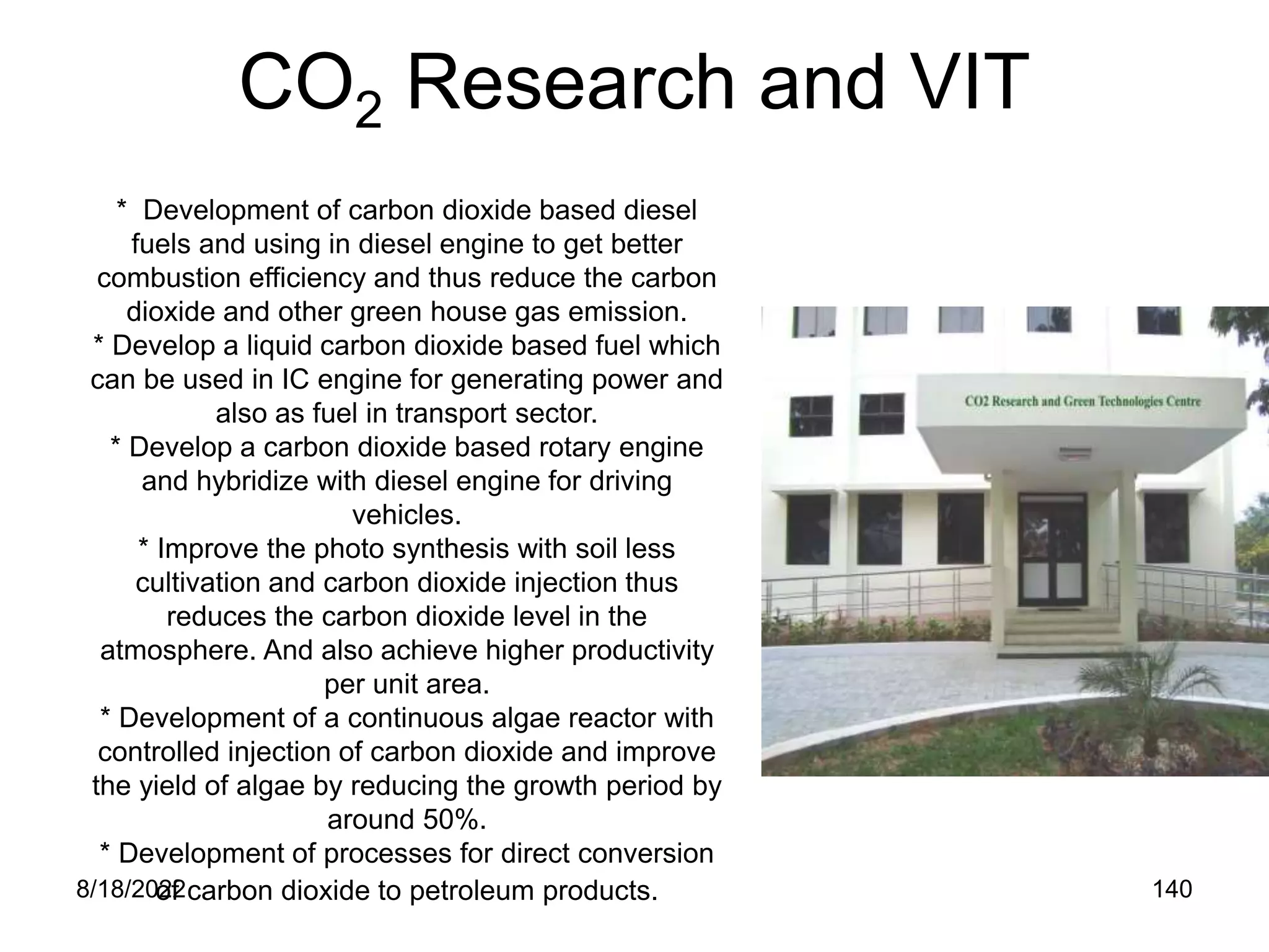8/18/2022 140
CO2 Research and VIT
* Development of carbon dioxide based diesel
fuels and using in diesel engine to get better
combustion efficiency and thus reduce the carbon
dioxide and other green house gas emission.
* Develop a liquid carbon dioxide based fuel which
can be used in IC engine for generating power and
also as fuel in transport sector.
* Develop a carbon dioxide based rotary engine
and hybridize with diesel engine for driving
vehicles.
* Improve the photo synthesis with soil less
cultivation and carbon dioxide injection thus
reduces the carbon dioxide level in the
atmosphere. And also achieve higher productivity
per unit area.
* Development of a continuous algae reactor with
controlled injection of carbon dioxide and improve
the yield of algae by reducing the growth period by
around 50%.
* Development of processes for direct conversion
of carbon dioxide to petroleum products.
 