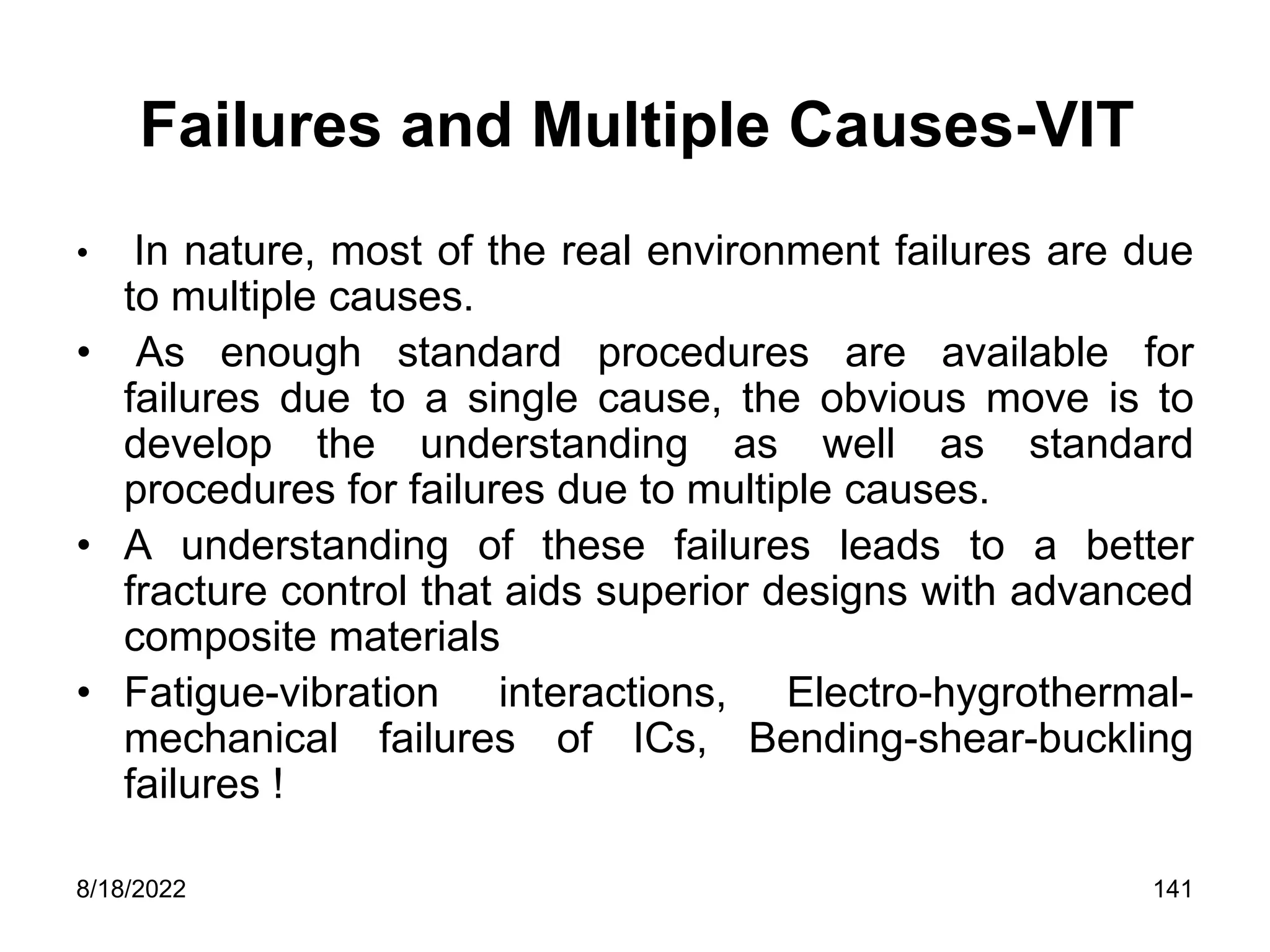 8/18/2022 141
Failures and Multiple Causes-VIT
• In nature, most of the real environment failures are due
to multiple causes.
• As enough standard procedures are available for
failures due to a single cause, the obvious move is to
develop the understanding as well as standard
procedures for failures due to multiple causes.
• A understanding of these failures leads to a better
fracture control that aids superior designs with advanced
composite materials
• Fatigue-vibration interactions, Electro-hygrothermal-
mechanical failures of ICs, Bending-shear-buckling
failures !
 