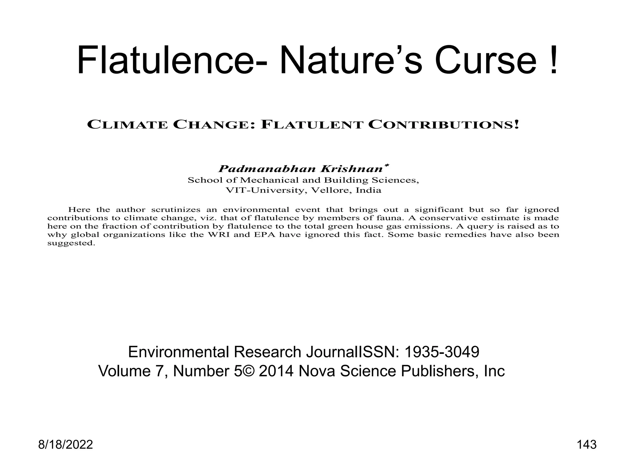 8/18/2022 143
Flatulence- Nature’s Curse !
CLIMATE CHANGE: FLATULENT CONTRIBUTIONS!
Padmanabhan Krishnan
School of Mechanical and Building Sciences,
VIT-University, Vellore, India
Here the author scrutinizes an environmental event that brings out a significant but so far ignored
contributions to climate change, viz. that of flatulence by members of fauna. A conservative estimate is made
here on the fraction of contribution by flatulence to the total green house gas emissions. A query is raised as to
why global organizations like the WRI and EPA have ignored this fact. Some basic remedies have also been
suggested.
Environmental Research JournalISSN: 1935-3049
Volume 7, Number 5© 2014 Nova Science Publishers, Inc
 