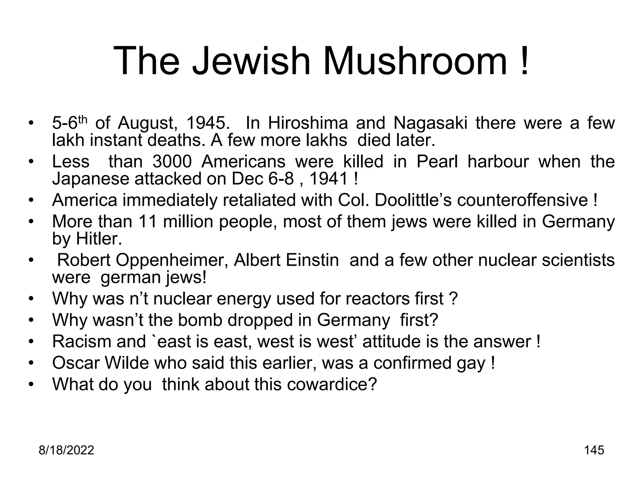 8/18/2022 145
The Jewish Mushroom !
• 5-6th of August, 1945. In Hiroshima and Nagasaki there were a few
lakh instant deaths. A few more lakhs died later.
• Less than 3000 Americans were killed in Pearl harbour when the
Japanese attacked on Dec 6-8 , 1941 !
• America immediately retaliated with Col. Doolittle’s counteroffensive !
• More than 11 million people, most of them jews were killed in Germany
by Hitler.
• Robert Oppenheimer, Albert Einstin and a few other nuclear scientists
were german jews!
• Why was n’t nuclear energy used for reactors first ?
• Why wasn’t the bomb dropped in Germany first?
• Racism and `east is east, west is west’ attitude is the answer !
• Oscar Wilde who said this earlier, was a confirmed gay !
• What do you think about this cowardice?
 