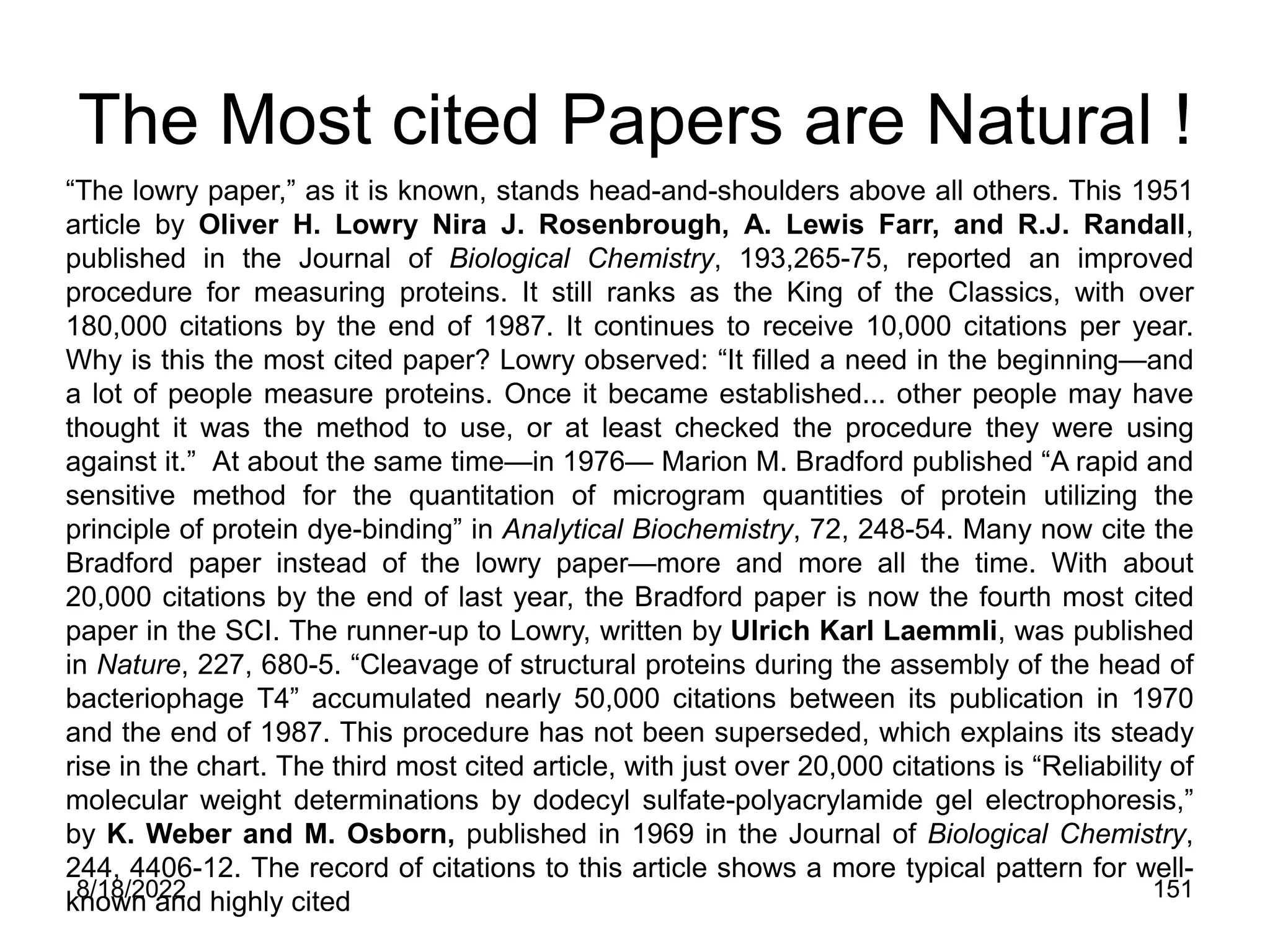 8/18/2022 151
The Most cited Papers are Natural !
“The lowry paper,” as it is known, stands head-and-shoulders above all others. This 1951
article by Oliver H. Lowry Nira J. Rosenbrough, A. Lewis Farr, and R.J. Randall,
published in the Journal of Biological Chemistry, 193,265-75, reported an improved
procedure for measuring proteins. It still ranks as the King of the Classics, with over
180,000 citations by the end of 1987. It continues to receive 10,000 citations per year.
Why is this the most cited paper? Lowry observed: “It filled a need in the beginning—and
a lot of people measure proteins. Once it became established... other people may have
thought it was the method to use, or at least checked the procedure they were using
against it.” At about the same time—in 1976— Marion M. Bradford published “A rapid and
sensitive method for the quantitation of microgram quantities of protein utilizing the
principle of protein dye-binding” in Analytical Biochemistry, 72, 248-54. Many now cite the
Bradford paper instead of the lowry paper—more and more all the time. With about
20,000 citations by the end of last year, the Bradford paper is now the fourth most cited
paper in the SCI. The runner-up to Lowry, written by Ulrich Karl Laemmli, was published
in Nature, 227, 680-5. “Cleavage of structural proteins during the assembly of the head of
bacteriophage T4” accumulated nearly 50,000 citations between its publication in 1970
and the end of 1987. This procedure has not been superseded, which explains its steady
rise in the chart. The third most cited article, with just over 20,000 citations is “Reliability of
molecular weight determinations by dodecyl sulfate-polyacrylamide gel electrophoresis,”
by K. Weber and M. Osborn, published in 1969 in the Journal of Biological Chemistry,
244, 4406-12. The record of citations to this article shows a more typical pattern for well-
known and highly cited
 