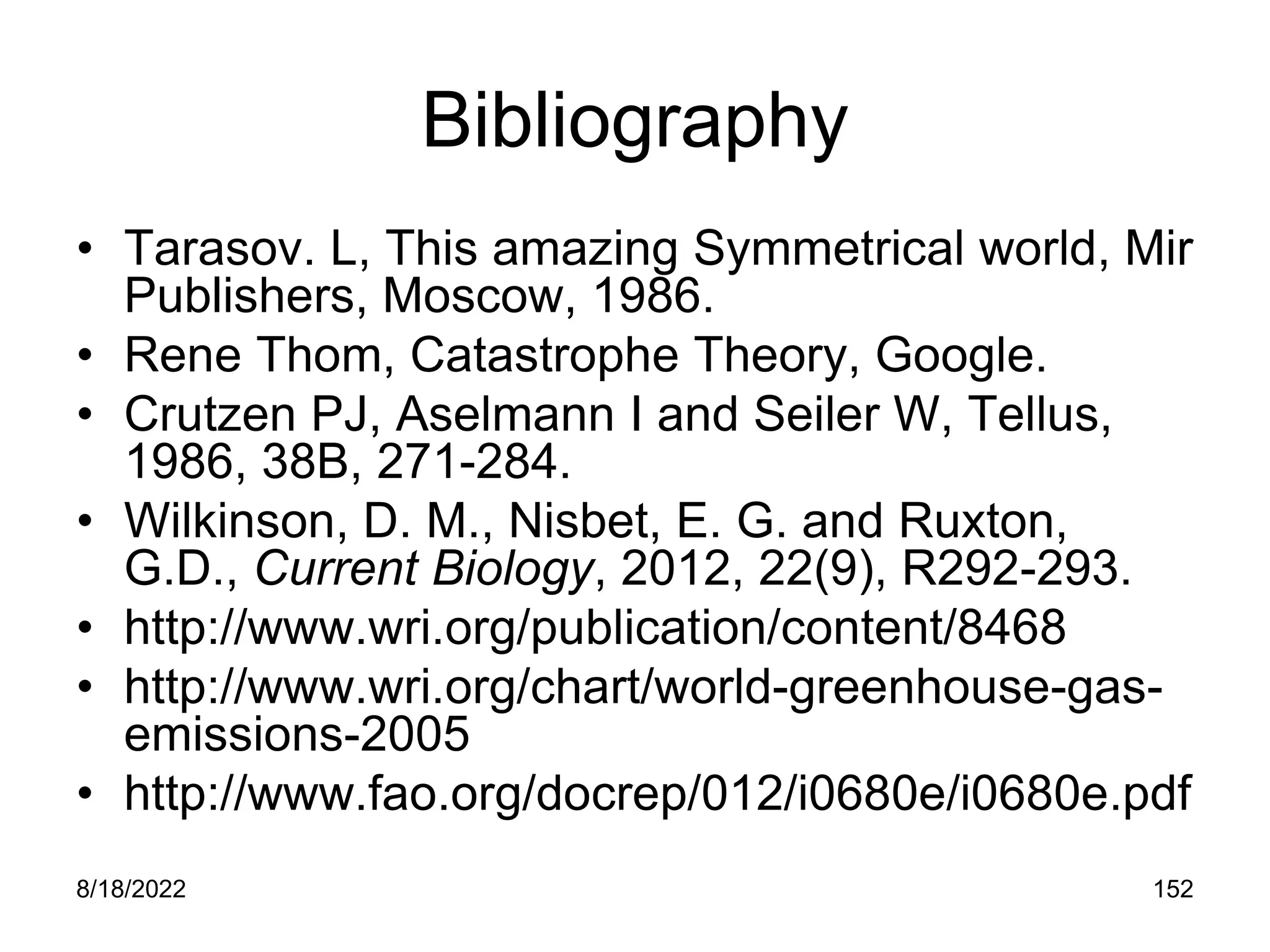8/18/2022 152
Bibliography
• Tarasov. L, This amazing Symmetrical world, Mir
Publishers, Moscow, 1986.
• Rene Thom, Catastrophe Theory, Google.
• Crutzen PJ, Aselmann I and Seiler W, Tellus,
1986, 38B, 271-284.
• Wilkinson, D. M., Nisbet, E. G. and Ruxton,
G.D., Current Biology, 2012, 22(9), R292-293.
• http://www.wri.org/publication/content/8468
• http://www.wri.org/chart/world-greenhouse-gas-
emissions-2005
• http://www.fao.org/docrep/012/i0680e/i0680e.pdf
 
