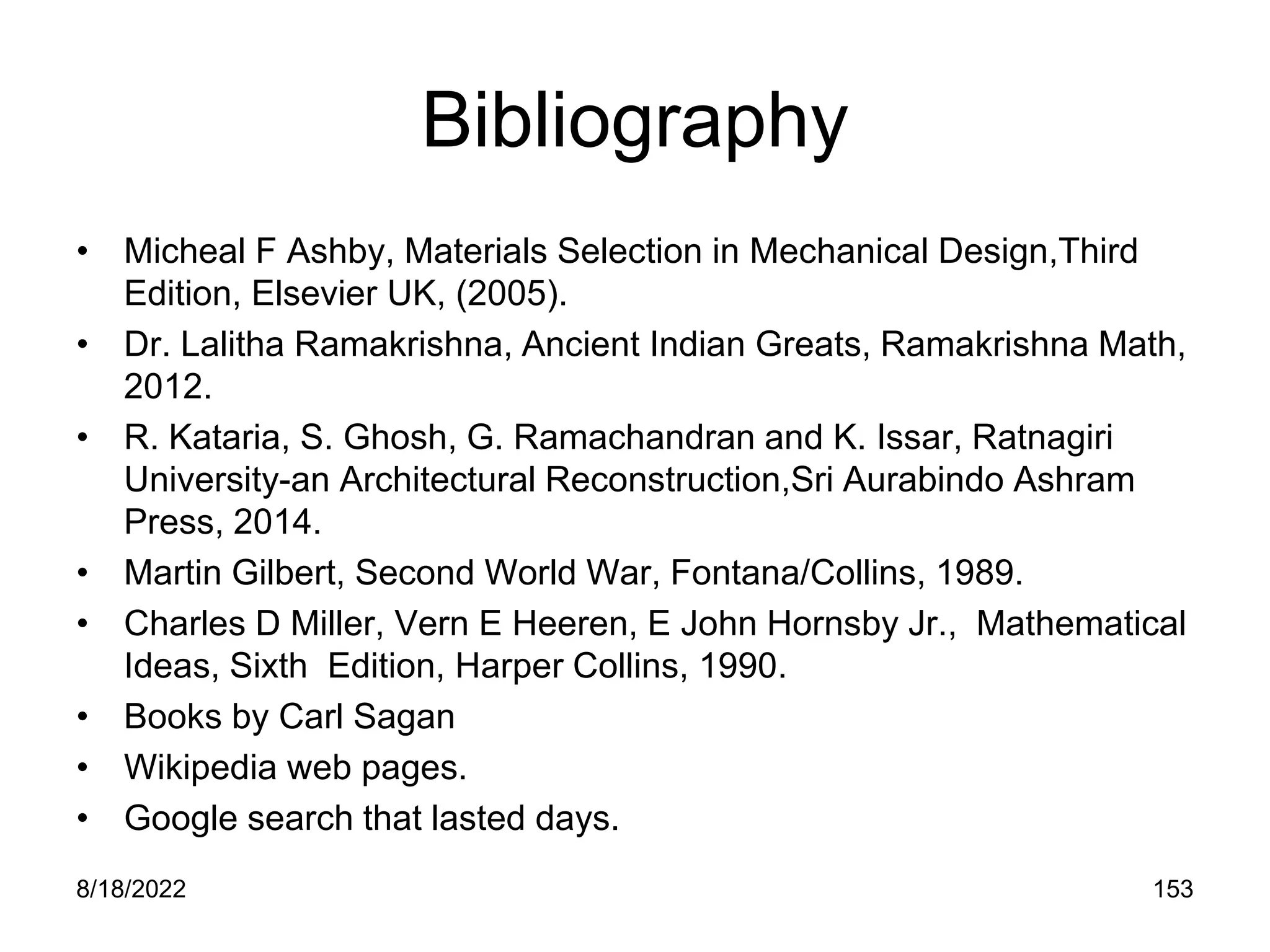 8/18/2022 153
Bibliography
• Micheal F Ashby, Materials Selection in Mechanical Design,Third
Edition, Elsevier UK, (2005).
• Dr. Lalitha Ramakrishna, Ancient Indian Greats, Ramakrishna Math,
2012.
• R. Kataria, S. Ghosh, G. Ramachandran and K. Issar, Ratnagiri
University-an Architectural Reconstruction,Sri Aurabindo Ashram
Press, 2014.
• Martin Gilbert, Second World War, Fontana/Collins, 1989.
• Charles D Miller, Vern E Heeren, E John Hornsby Jr., Mathematical
Ideas, Sixth Edition, Harper Collins, 1990.
• Books by Carl Sagan
• Wikipedia web pages.
• Google search that lasted days.
 