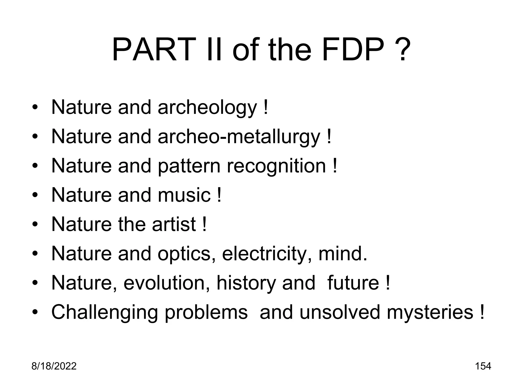 8/18/2022 154
PART II of the FDP ?
• Nature and archeology !
• Nature and archeo-metallurgy !
• Nature and pattern recognition !
• Nature and music !
• Nature the artist !
• Nature and optics, electricity, mind.
• Nature, evolution, history and future !
• Challenging problems and unsolved mysteries !
 