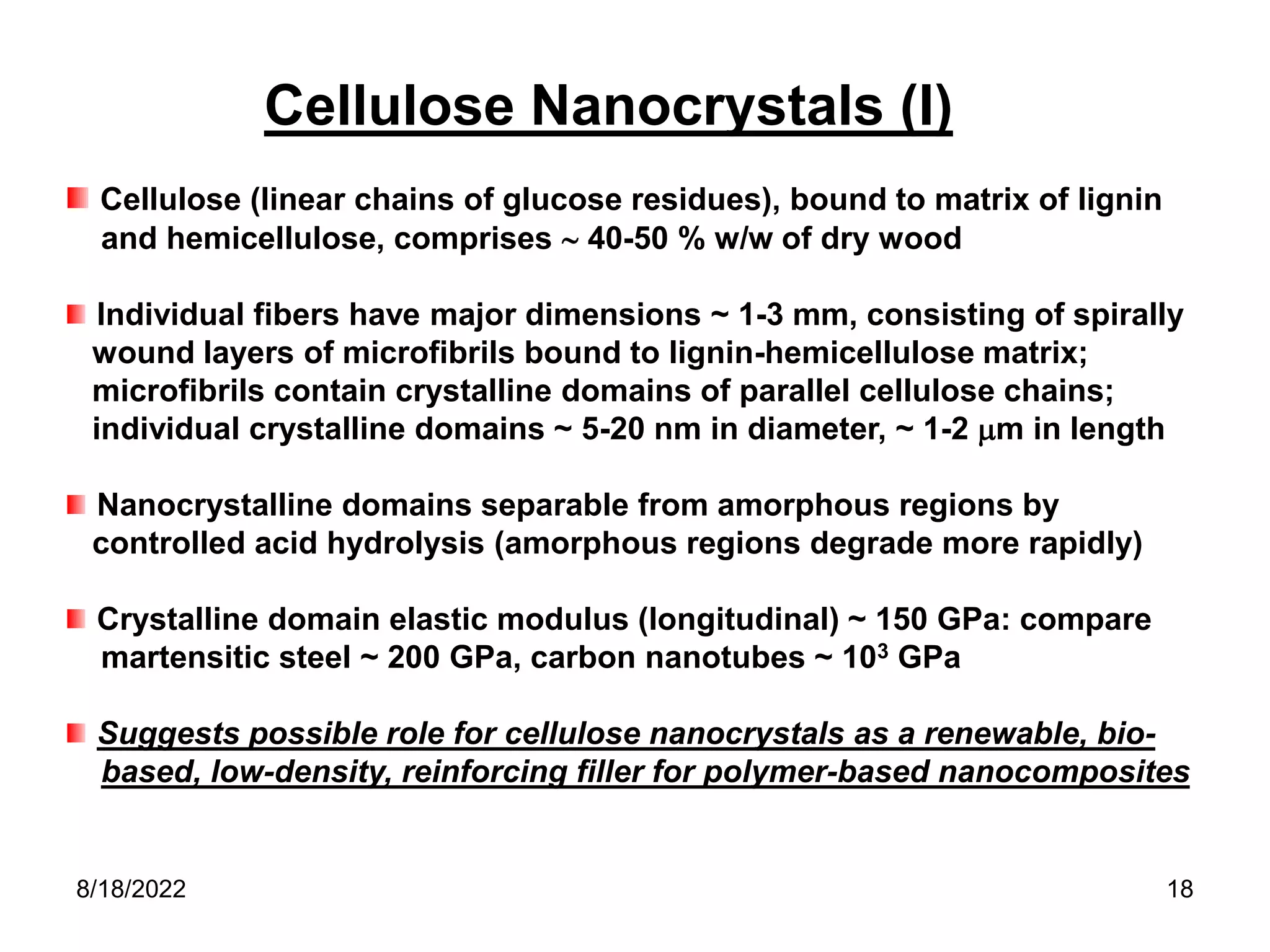 8/18/2022 18
Cellulose Nanocrystals (I)
Cellulose (linear chains of glucose residues), bound to matrix of lignin
and hemicellulose, comprises  40-50 % w/w of dry wood
Individual fibers have major dimensions ~ 1-3 mm, consisting of spirally
wound layers of microfibrils bound to lignin-hemicellulose matrix;
microfibrils contain crystalline domains of parallel cellulose chains;
individual crystalline domains ~ 5-20 nm in diameter, ~ 1-2 m in length
Nanocrystalline domains separable from amorphous regions by
controlled acid hydrolysis (amorphous regions degrade more rapidly)
Crystalline domain elastic modulus (longitudinal) ~ 150 GPa: compare
martensitic steel ~ 200 GPa, carbon nanotubes ~ 103 GPa
Suggests possible role for cellulose nanocrystals as a renewable, bio-
based, low-density, reinforcing filler for polymer-based nanocomposites
 