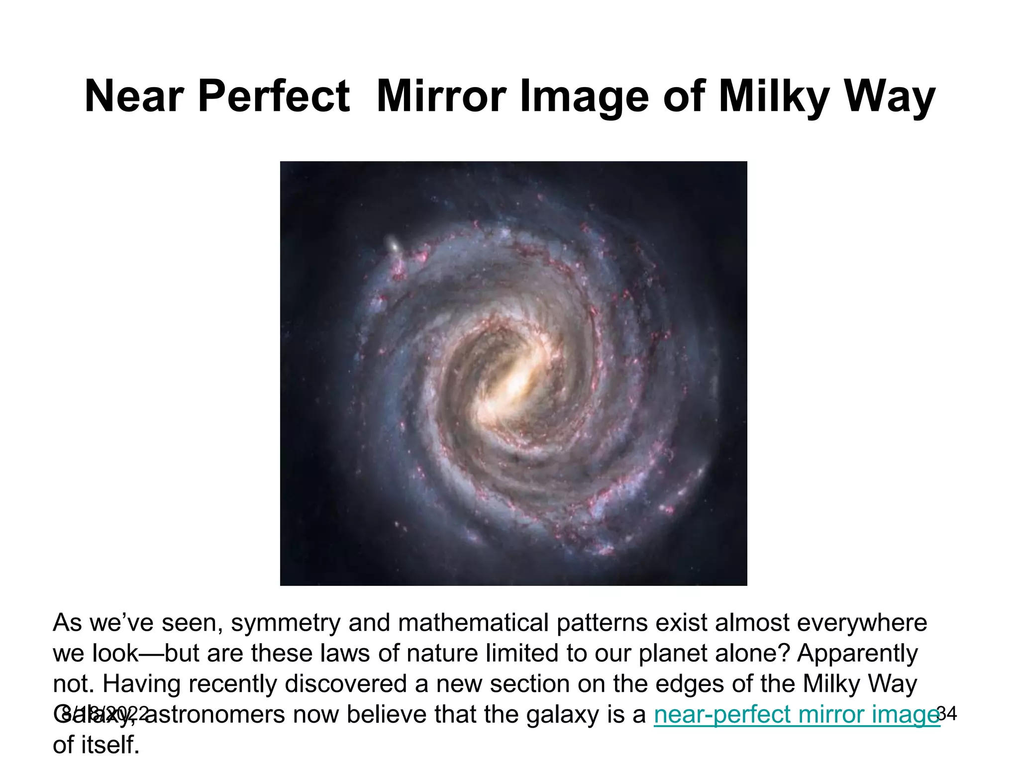 8/18/2022 34
Near Perfect Mirror Image of Milky Way
As we’ve seen, symmetry and mathematical patterns exist almost everywhere
we look—but are these laws of nature limited to our planet alone? Apparently
not. Having recently discovered a new section on the edges of the Milky Way
Galaxy, astronomers now believe that the galaxy is a near-perfect mirror image
of itself.
 