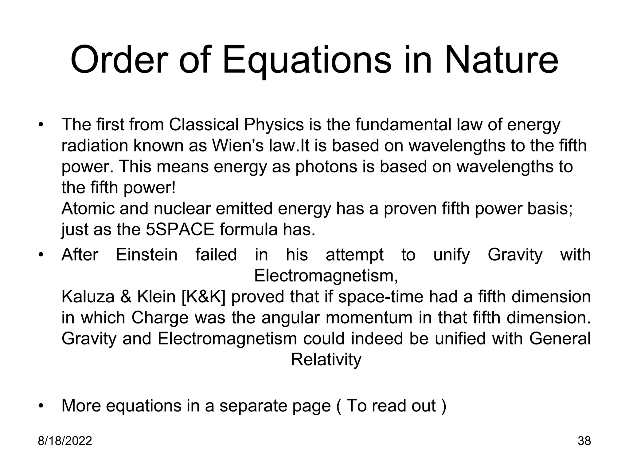 8/18/2022 38
Order of Equations in Nature
• The first from Classical Physics is the fundamental law of energy
radiation known as Wien's law.It is based on wavelengths to the fifth
power. This means energy as photons is based on wavelengths to
the fifth power!
Atomic and nuclear emitted energy has a proven fifth power basis;
just as the 5SPACE formula has.
• After Einstein failed in his attempt to unify Gravity with
Electromagnetism,
Kaluza & Klein [K&K] proved that if space-time had a fifth dimension
in which Charge was the angular momentum in that fifth dimension.
Gravity and Electromagnetism could indeed be unified with General
Relativity
• More equations in a separate page ( To read out )
 