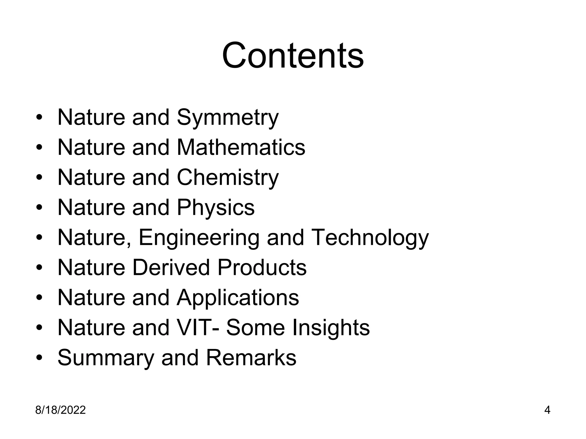 8/18/2022 4
Contents
• Nature and Symmetry
• Nature and Mathematics
• Nature and Chemistry
• Nature and Physics
• Nature, Engineering and Technology
• Nature Derived Products
• Nature and Applications
• Nature and VIT- Some Insights
• Summary and Remarks
 