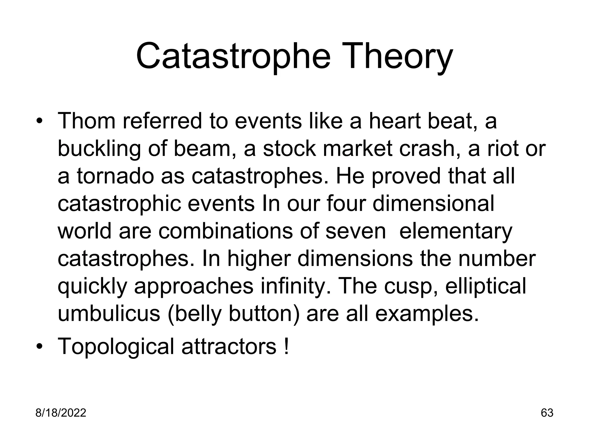 8/18/2022 63
Catastrophe Theory
• Thom referred to events like a heart beat, a
buckling of beam, a stock market crash, a riot or
a tornado as catastrophes. He proved that all
catastrophic events In our four dimensional
world are combinations of seven elementary
catastrophes. In higher dimensions the number
quickly approaches infinity. The cusp, elliptical
umbulicus (belly button) are all examples.
• Topological attractors !
 