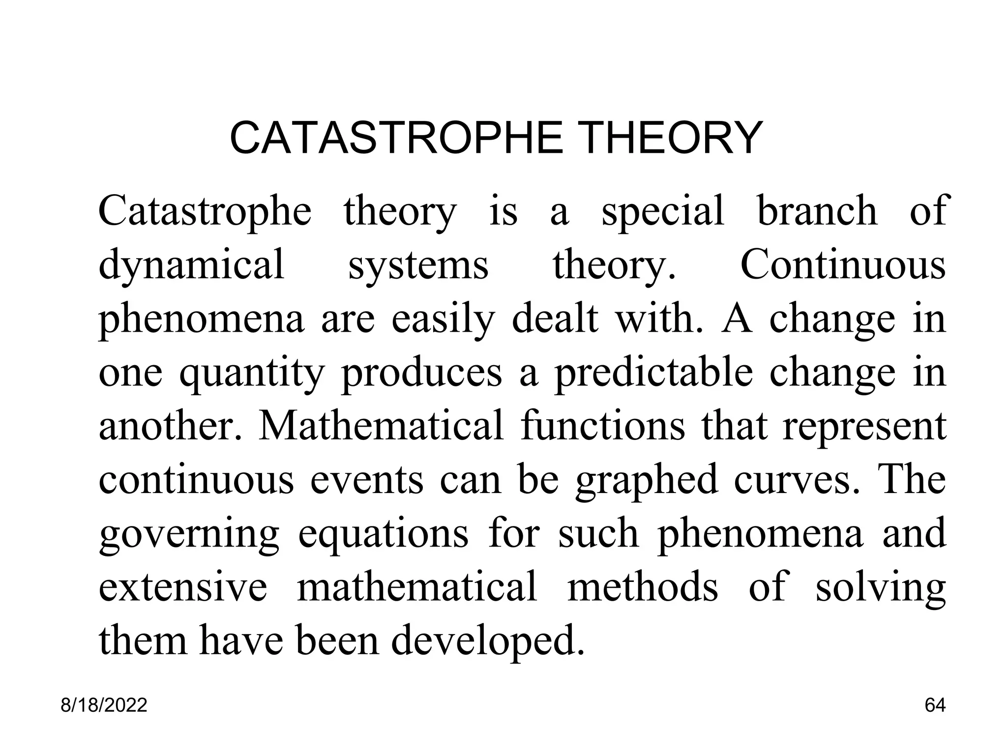 8/18/2022 64
CATASTROPHE THEORY
Catastrophe theory is a special branch of
dynamical systems theory. Continuous
phenomena are easily dealt with. A change in
one quantity produces a predictable change in
another. Mathematical functions that represent
continuous events can be graphed curves. The
governing equations for such phenomena and
extensive mathematical methods of solving
them have been developed.
 