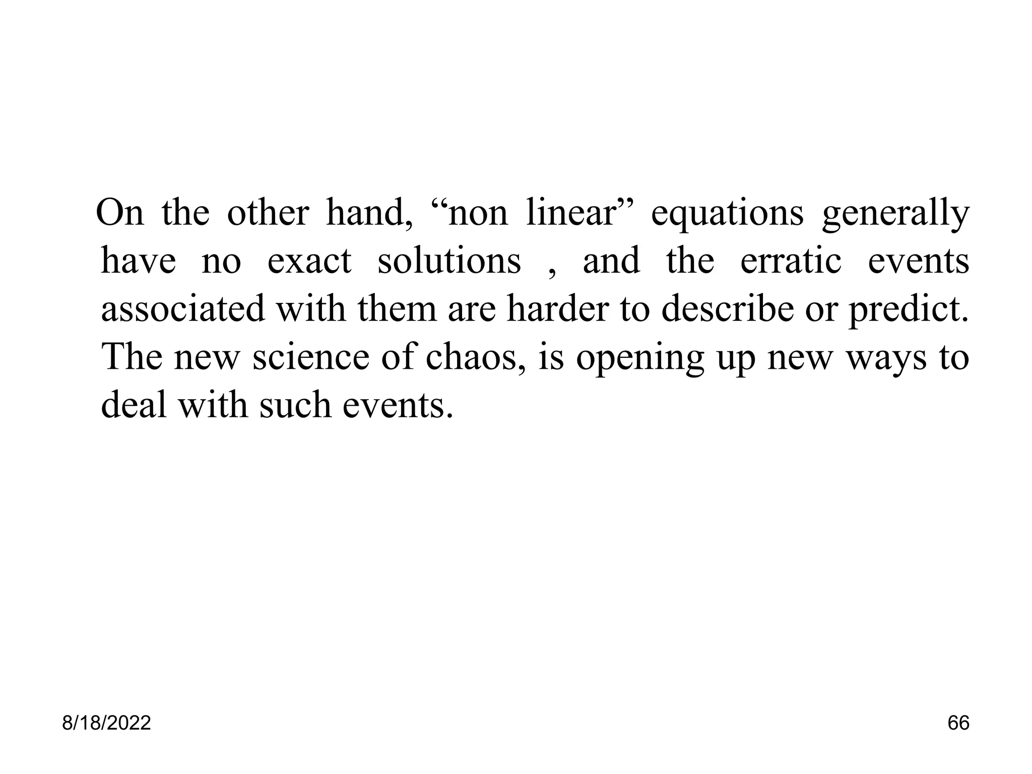 8/18/2022 66
On the other hand, “non linear” equations generally
have no exact solutions , and the erratic events
associated with them are harder to describe or predict.
The new science of chaos, is opening up new ways to
deal with such events.
 