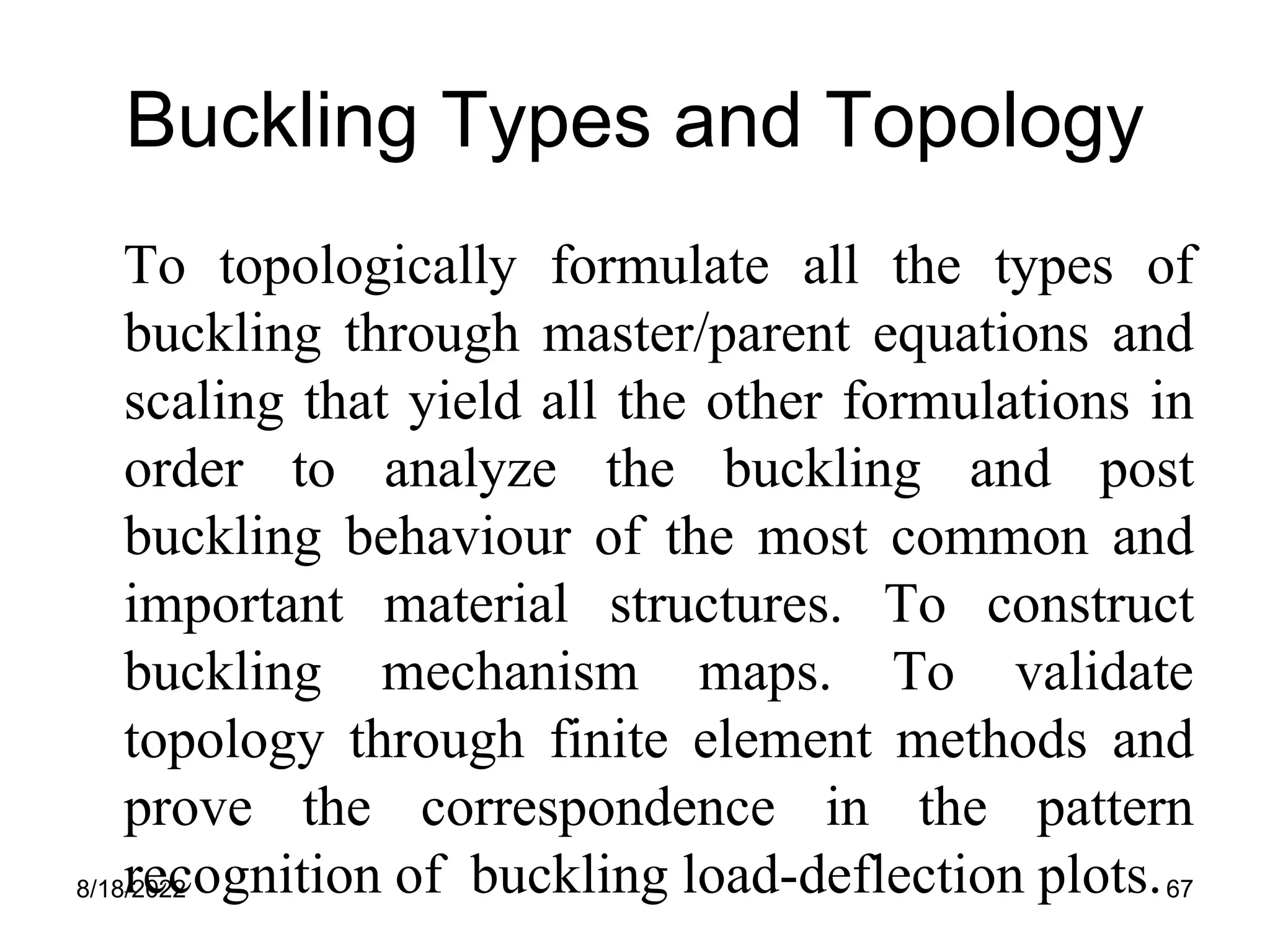 8/18/2022 67
Buckling Types and Topology
To topologically formulate all the types of
buckling through master/parent equations and
scaling that yield all the other formulations in
order to analyze the buckling and post
buckling behaviour of the most common and
important material structures. To construct
buckling mechanism maps. To validate
topology through finite element methods and
prove the correspondence in the pattern
recognition of buckling load-deflection plots.
 