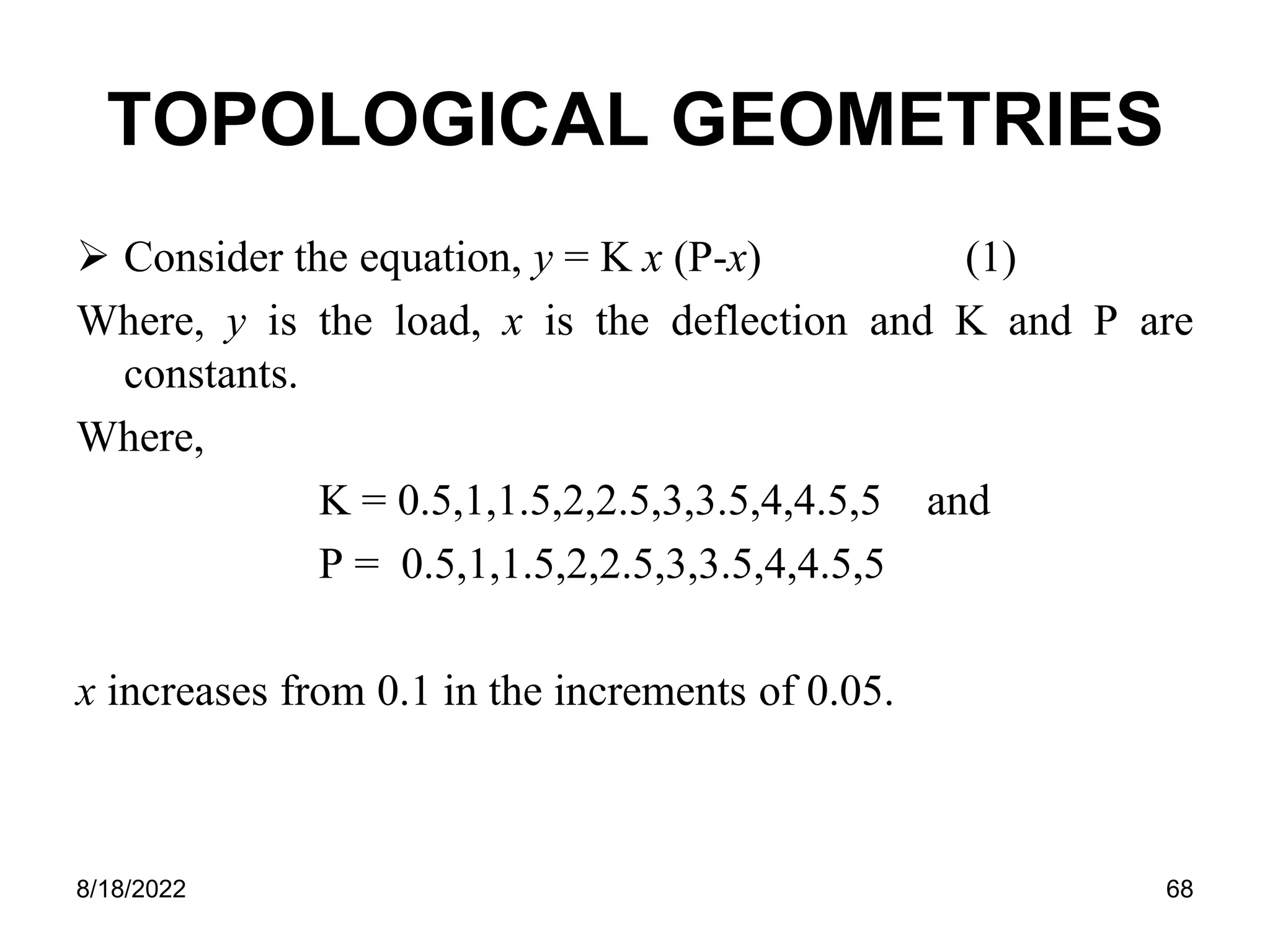8/18/2022 68
TOPOLOGICAL GEOMETRIES
 Consider the equation, y = K x (P-x) (1)
Where, y is the load, x is the deflection and K and P are
constants.
Where,
K = 0.5,1,1.5,2,2.5,3,3.5,4,4.5,5 and
P = 0.5,1,1.5,2,2.5,3,3.5,4,4.5,5
x increases from 0.1 in the increments of 0.05.
 