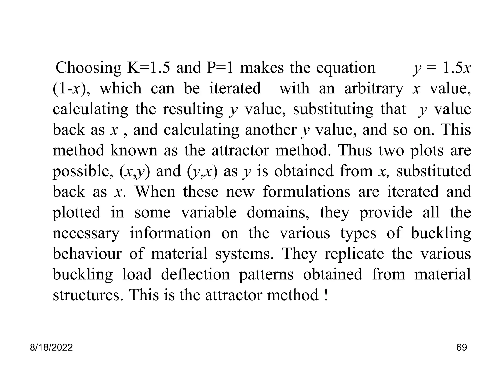 8/18/2022 69
Choosing K=1.5 and P=1 makes the equation y = 1.5x
(1-x), which can be iterated with an arbitrary x value,
calculating the resulting y value, substituting that y value
back as x , and calculating another y value, and so on. This
method known as the attractor method. Thus two plots are
possible, (x,y) and (y,x) as y is obtained from x, substituted
back as x. When these new formulations are iterated and
plotted in some variable domains, they provide all the
necessary information on the various types of buckling
behaviour of material systems. They replicate the various
buckling load deflection patterns obtained from material
structures. This is the attractor method !
 