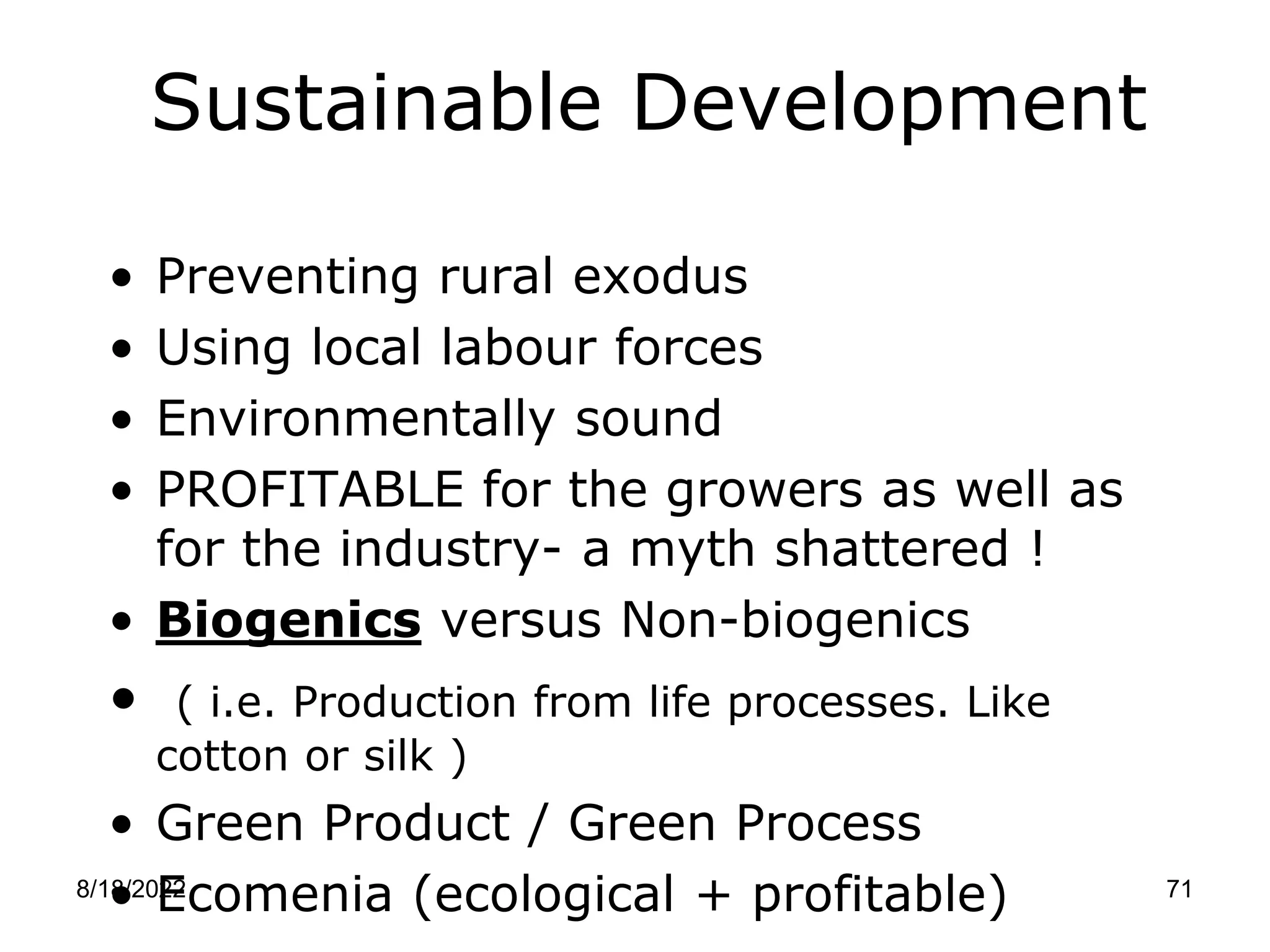 8/18/2022 71
Sustainable Development
• Preventing rural exodus
• Using local labour forces
• Environmentally sound
• PROFITABLE for the growers as well as
for the industry- a myth shattered !
• Biogenics versus Non-biogenics
• ( i.e. Production from life processes. Like
cotton or silk )
• Green Product / Green Process
• Ecomenia (ecological + profitable)
 