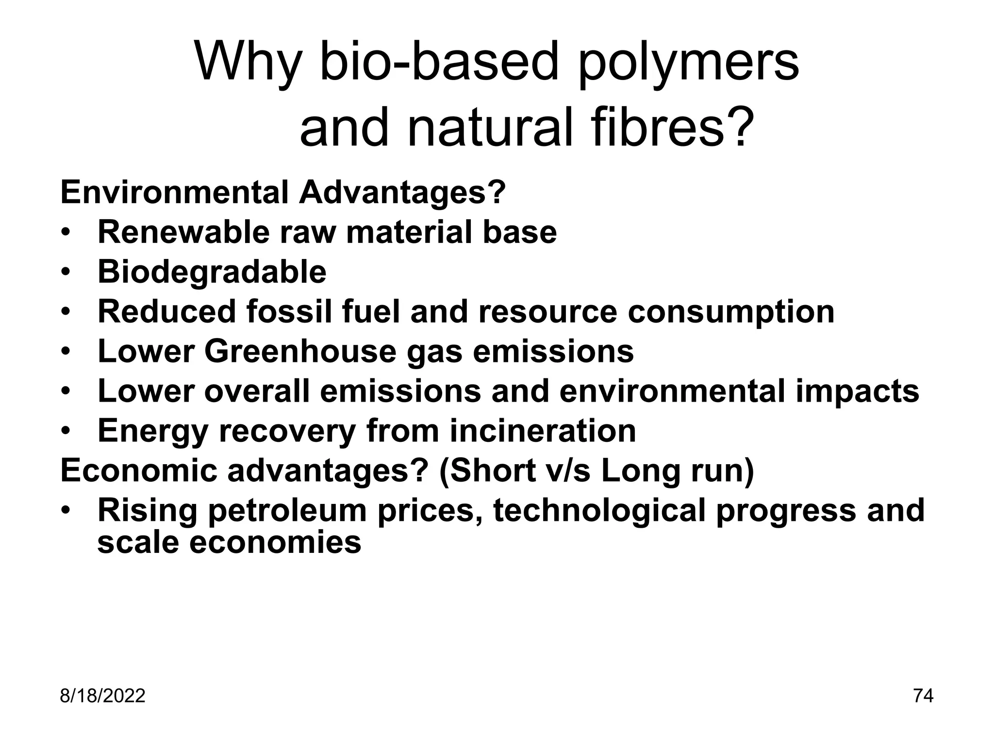 8/18/2022 74
Why bio-based polymers
and natural fibres?
Environmental Advantages?
• Renewable raw material base
• Biodegradable
• Reduced fossil fuel and resource consumption
• Lower Greenhouse gas emissions
• Lower overall emissions and environmental impacts
• Energy recovery from incineration
Economic advantages? (Short v/s Long run)
• Rising petroleum prices, technological progress and
scale economies
 