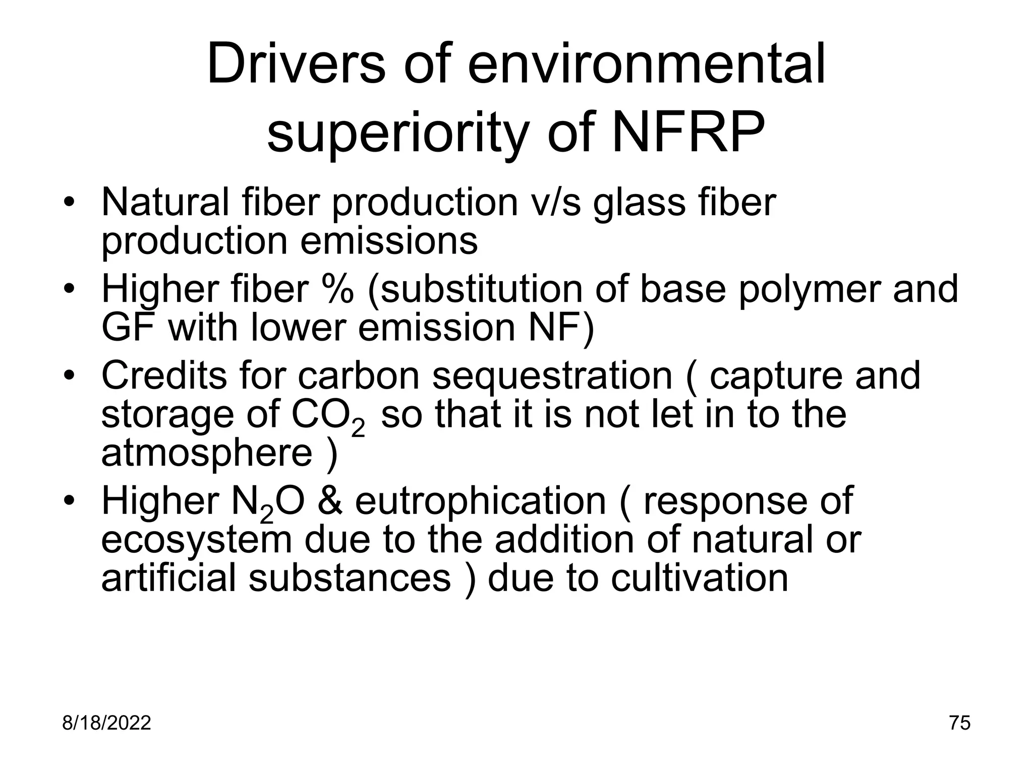 8/18/2022 75
Drivers of environmental
superiority of NFRP
• Natural fiber production v/s glass fiber
production emissions
• Higher fiber % (substitution of base polymer and
GF with lower emission NF)
• Credits for carbon sequestration ( capture and
storage of CO2 so that it is not let in to the
atmosphere )
• Higher N2O & eutrophication ( response of
ecosystem due to the addition of natural or
artificial substances ) due to cultivation
 