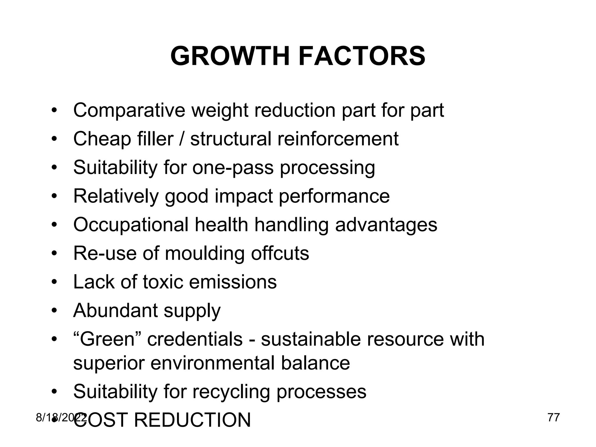 8/18/2022 77
GROWTH FACTORS
• Comparative weight reduction part for part
• Cheap filler / structural reinforcement
• Suitability for one-pass processing
• Relatively good impact performance
• Occupational health handling advantages
• Re-use of moulding offcuts
• Lack of toxic emissions
• Abundant supply
• “Green” credentials - sustainable resource with
superior environmental balance
• Suitability for recycling processes
• COST REDUCTION
 