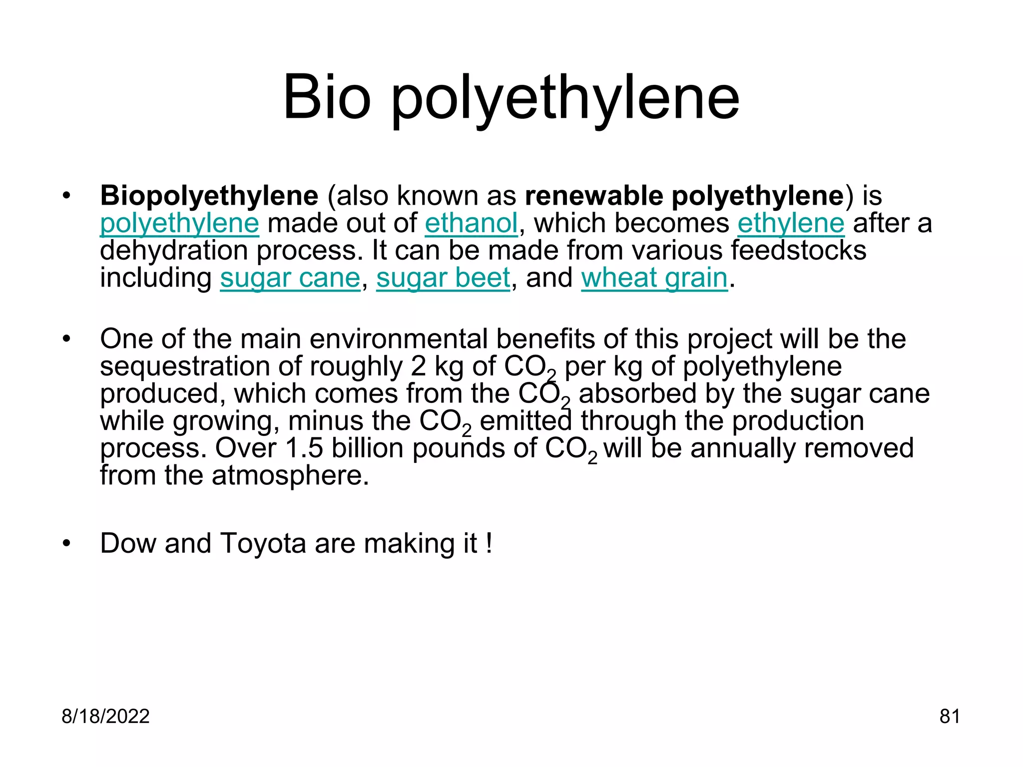 8/18/2022 81
Bio polyethylene
• Biopolyethylene (also known as renewable polyethylene) is
polyethylene made out of ethanol, which becomes ethylene after a
dehydration process. It can be made from various feedstocks
including sugar cane, sugar beet, and wheat grain.
• One of the main environmental benefits of this project will be the
sequestration of roughly 2 kg of CO2 per kg of polyethylene
produced, which comes from the CO2 absorbed by the sugar cane
while growing, minus the CO2 emitted through the production
process. Over 1.5 billion pounds of CO2 will be annually removed
from the atmosphere.
• Dow and Toyota are making it !
 