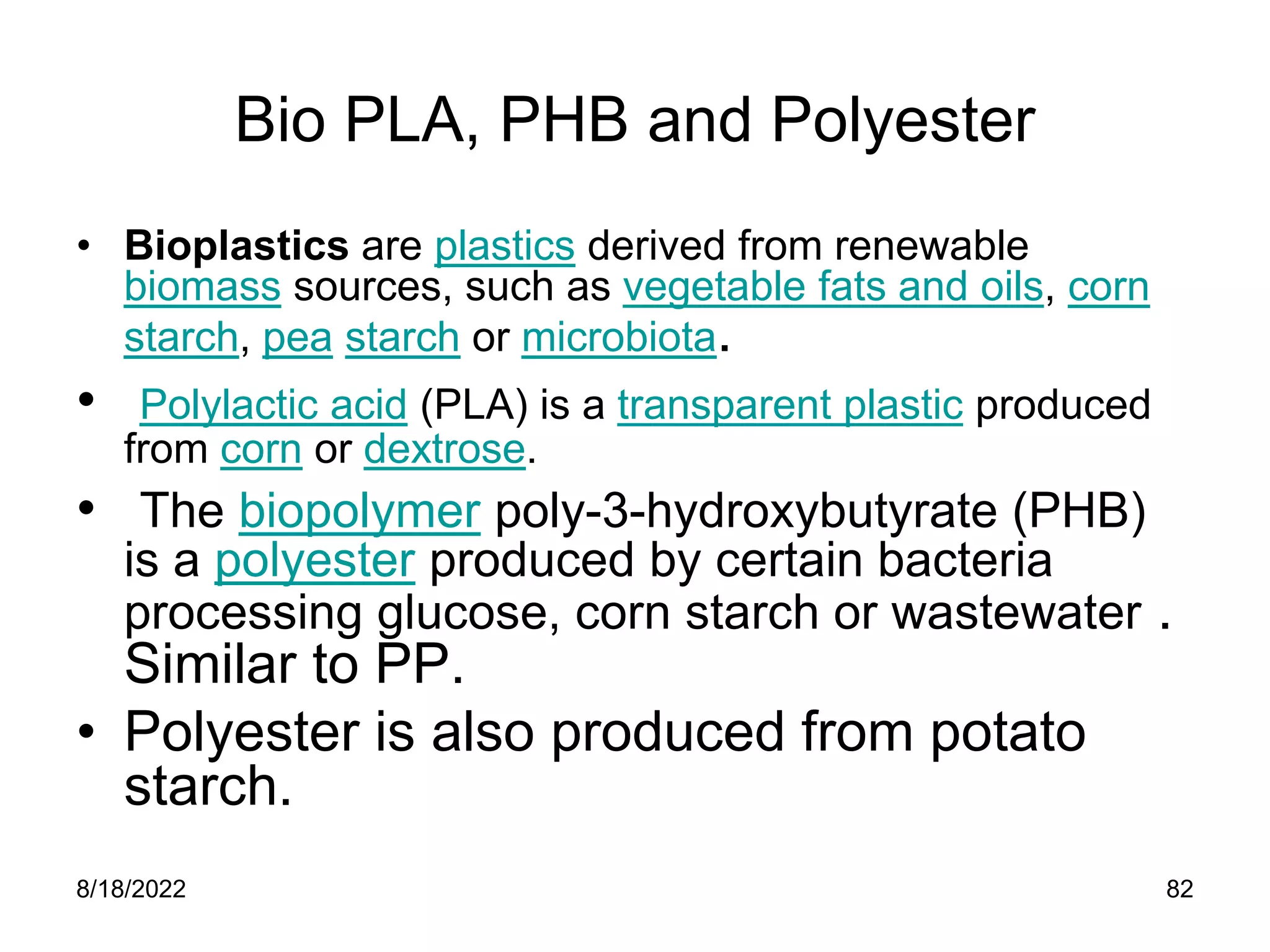 8/18/2022 82
Bio PLA, PHB and Polyester
• Bioplastics are plastics derived from renewable
biomass sources, such as vegetable fats and oils, corn
starch, pea starch or microbiota.
• Polylactic acid (PLA) is a transparent plastic produced
from corn or dextrose.
• The biopolymer poly-3-hydroxybutyrate (PHB)
is a polyester produced by certain bacteria
processing glucose, corn starch or wastewater .
Similar to PP.
• Polyester is also produced from potato
starch.
 