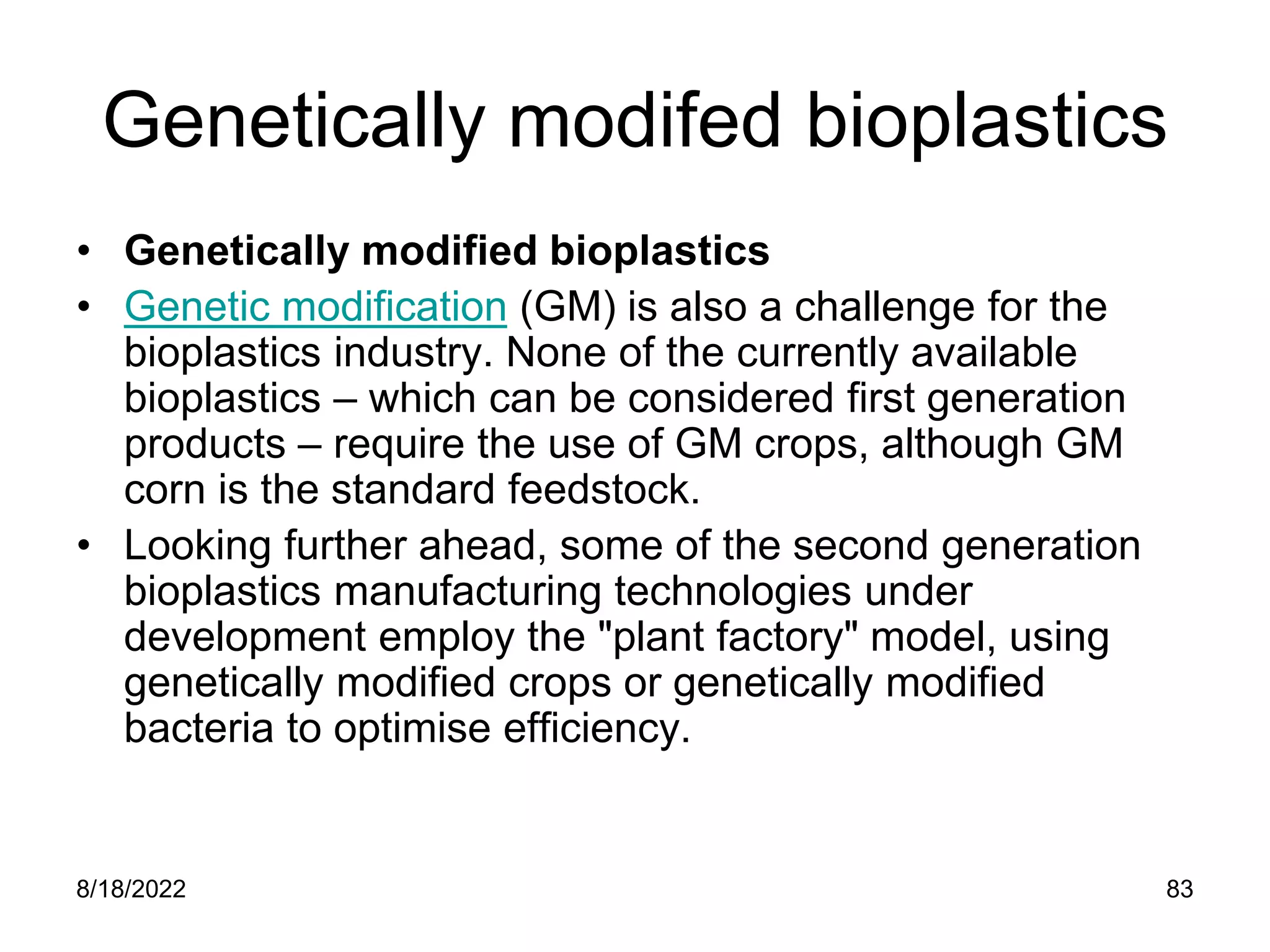 8/18/2022 83
Genetically modifed bioplastics
• Genetically modified bioplastics
• Genetic modification (GM) is also a challenge for the
bioplastics industry. None of the currently available
bioplastics – which can be considered first generation
products – require the use of GM crops, although GM
corn is the standard feedstock.
• Looking further ahead, some of the second generation
bioplastics manufacturing technologies under
development employ the "plant factory" model, using
genetically modified crops or genetically modified
bacteria to optimise efficiency.
 