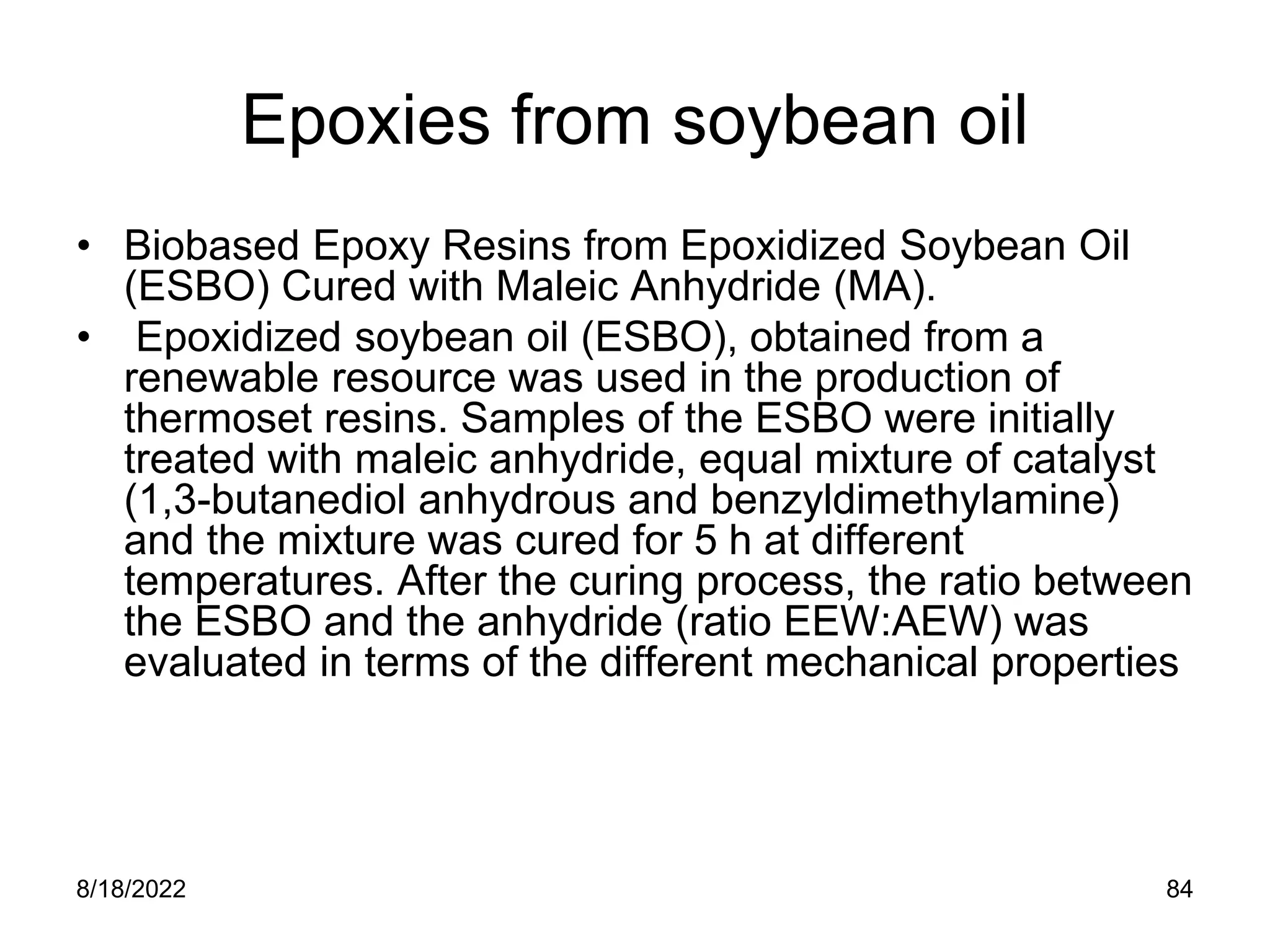 8/18/2022 84
Epoxies from soybean oil
• Biobased Epoxy Resins from Epoxidized Soybean Oil
(ESBO) Cured with Maleic Anhydride (MA).
• Epoxidized soybean oil (ESBO), obtained from a
renewable resource was used in the production of
thermoset resins. Samples of the ESBO were initially
treated with maleic anhydride, equal mixture of catalyst
(1,3-butanediol anhydrous and benzyldimethylamine)
and the mixture was cured for 5 h at different
temperatures. After the curing process, the ratio between
the ESBO and the anhydride (ratio EEW:AEW) was
evaluated in terms of the different mechanical properties
 