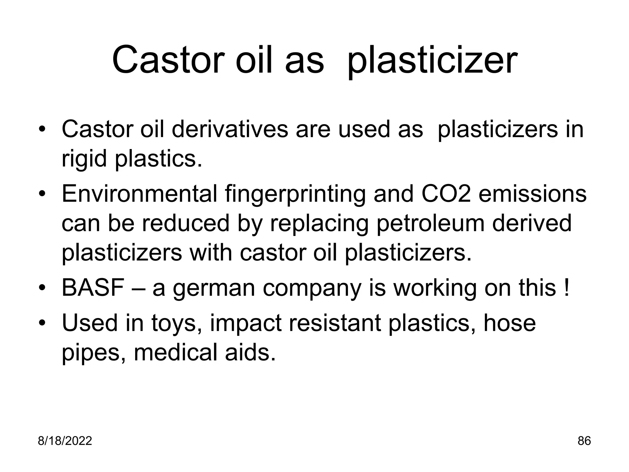 8/18/2022 86
Castor oil as plasticizer
• Castor oil derivatives are used as plasticizers in
rigid plastics.
• Environmental fingerprinting and CO2 emissions
can be reduced by replacing petroleum derived
plasticizers with castor oil plasticizers.
• BASF – a german company is working on this !
• Used in toys, impact resistant plastics, hose
pipes, medical aids.
 