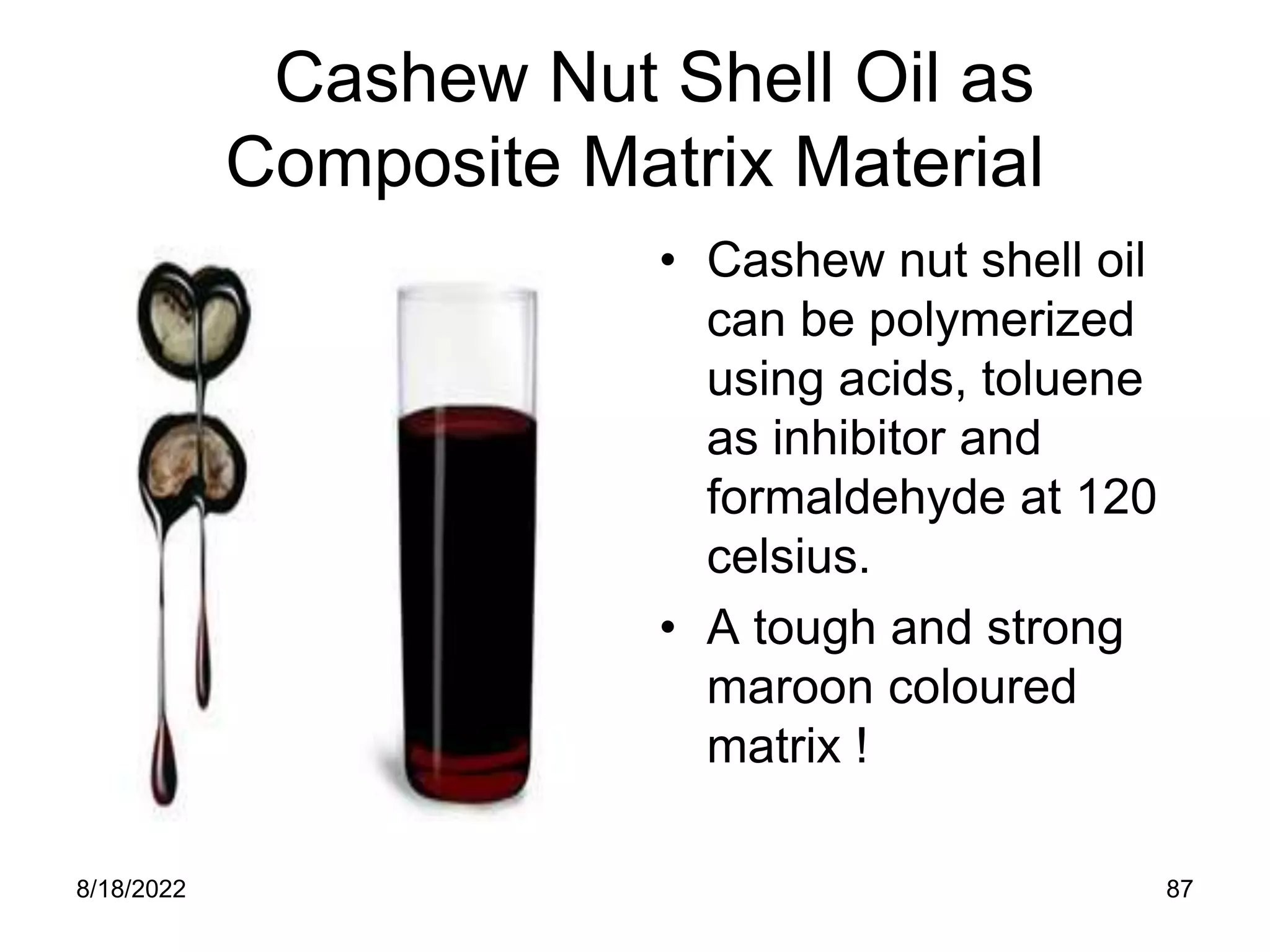 8/18/2022 87
Cashew Nut Shell Oil as
Composite Matrix Material
• Cashew nut shell oil
can be polymerized
using acids, toluene
as inhibitor and
formaldehyde at 120
celsius.
• A tough and strong
maroon coloured
matrix !
 