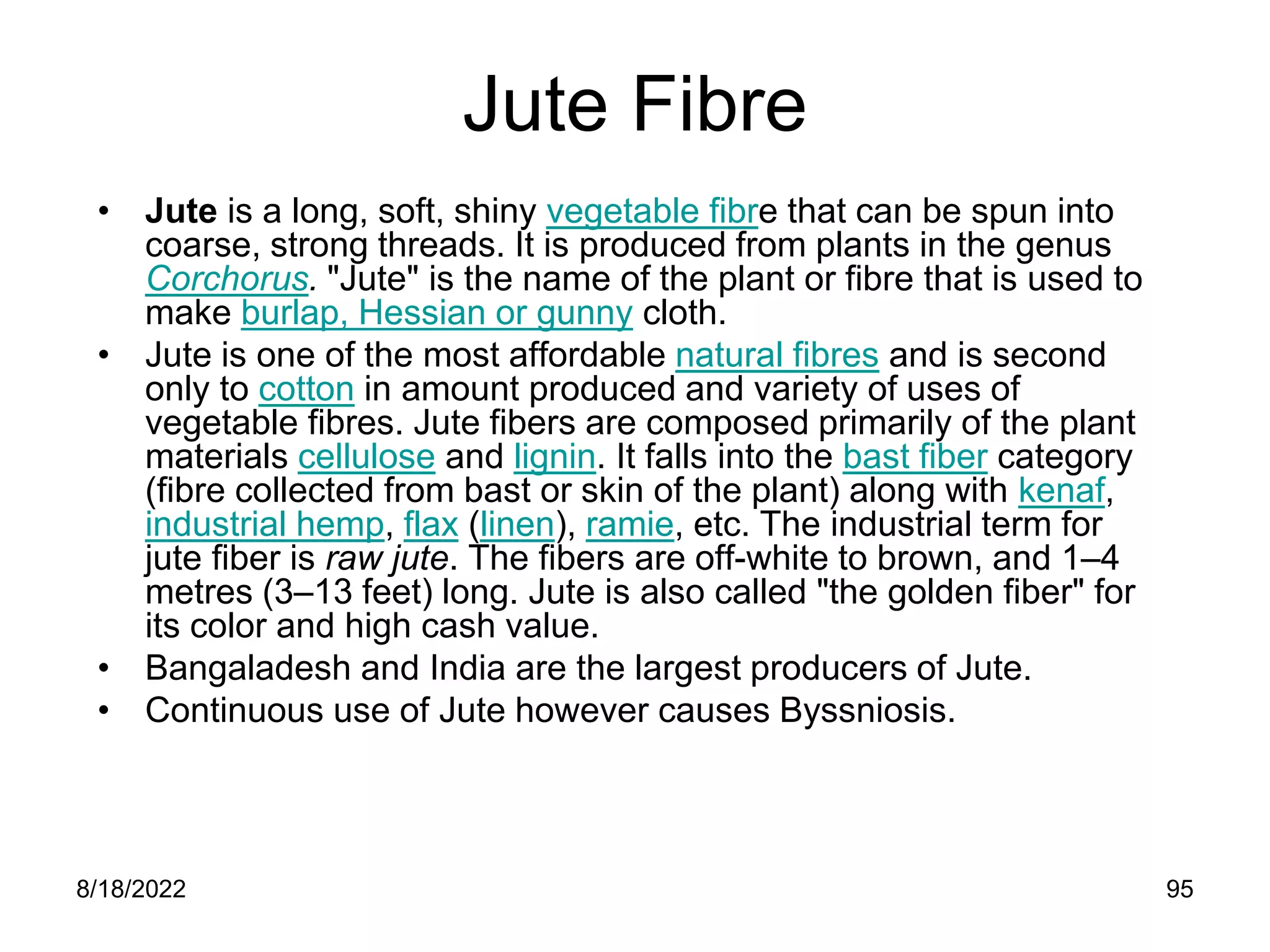 8/18/2022 95
Jute Fibre
• Jute is a long, soft, shiny vegetable fibre that can be spun into
coarse, strong threads. It is produced from plants in the genus
Corchorus. "Jute" is the name of the plant or fibre that is used to
make burlap, Hessian or gunny cloth.
• Jute is one of the most affordable natural fibres and is second
only to cotton in amount produced and variety of uses of
vegetable fibres. Jute fibers are composed primarily of the plant
materials cellulose and lignin. It falls into the bast fiber category
(fibre collected from bast or skin of the plant) along with kenaf,
industrial hemp, flax (linen), ramie, etc. The industrial term for
jute fiber is raw jute. The fibers are off-white to brown, and 1–4
metres (3–13 feet) long. Jute is also called "the golden fiber" for
its color and high cash value.
• Bangaladesh and India are the largest producers of Jute.
• Continuous use of Jute however causes Byssniosis.
 