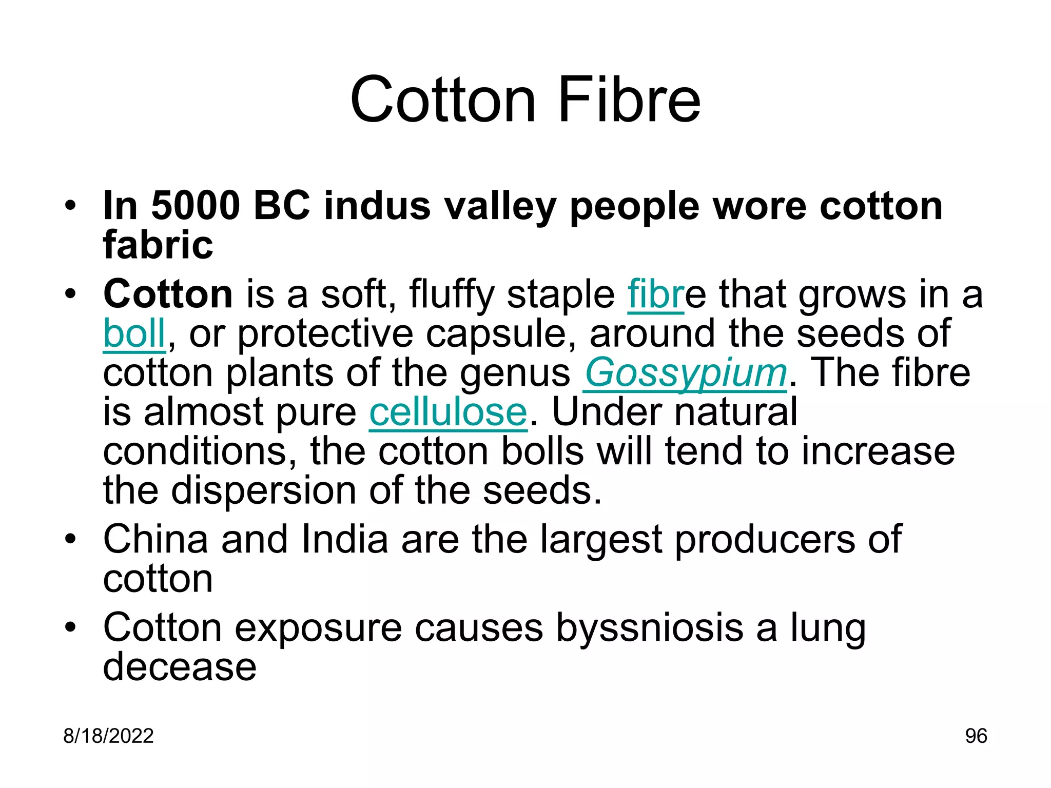 8/18/2022 96
Cotton Fibre
• In 5000 BC indus valley people wore cotton
fabric
• Cotton is a soft, fluffy staple fibre that grows in a
boll, or protective capsule, around the seeds of
cotton plants of the genus Gossypium. The fibre
is almost pure cellulose. Under natural
conditions, the cotton bolls will tend to increase
the dispersion of the seeds.
• China and India are the largest producers of
cotton
• Cotton exposure causes byssniosis a lung
decease
 