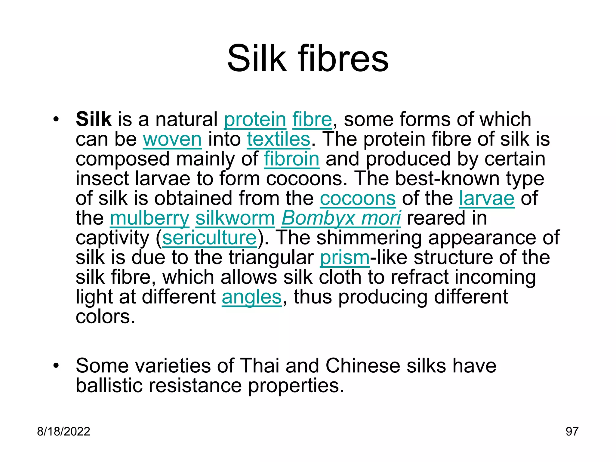 8/18/2022 97
Silk fibres
• Silk is a natural protein fibre, some forms of which
can be woven into textiles. The protein fibre of silk is
composed mainly of fibroin and produced by certain
insect larvae to form cocoons. The best-known type
of silk is obtained from the cocoons of the larvae of
the mulberry silkworm Bombyx mori reared in
captivity (sericulture). The shimmering appearance of
silk is due to the triangular prism-like structure of the
silk fibre, which allows silk cloth to refract incoming
light at different angles, thus producing different
colors.
• Some varieties of Thai and Chinese silks have
ballistic resistance properties.
 