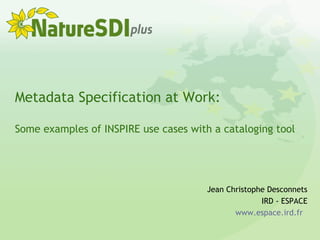 Metadata Specification at Work:
Some examples of INSPIRE use cases with a cataloging tool
Jean Christophe Desconnets
IRD - ESPACE
www.espace.ird.fr
 