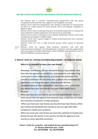 NATURE‘S ECHO FOR COSMETICS AND MEDICAL DEVICES MANUFACTURING CO
Nature`s Echo for cosmetics and medical devices manufacturing LLC
Al -Hassan industrial zone - Irbid
Tel.: 027552990 fax: 0275529991
- We already sign a contract manufacturing agreements with five good
companies who have their own agents in our neighbor countries.
- Nature`s Echo starts the negotiations with western companies to manufacture
for them as under license for some brands which are already marketed in
MENA market.
- Nature`s Echo have a solid growing plan for business expansion in coming two
years (will start in food supplement manufacturing as example).
- Nature`s Echo and its customers have a signed marketing contracts with a big
companies and agents in MENA region.
- Nature`s Echo has a good image in Jordan pharmaceutical and cosmetic
manufacturing field.
- Nature`s Echo Co. has a solid financial power which assure its growing
process.
- Nature`s Echo Co. signed three business contracts, one with USA
pharmaceutical research and development company and two agreements
with local distinctive R&D laboratories, SANA PHARMA and MONOJO (one of
HIKMA PHARMA companies group).
¤ Nature`s Echo Co. contract manufacturing proposal – Strategically points:
Why it is so potential to have your own brand?
Nowadays, distributors, all over the world facing a big problem, that
they take the agency for a product or some products and make a big
investment in their marketing trip, and always the distributor find
himself in continuous forced stress (the company may terminate my
agreement and change the agent, delay in goods delivery,
competitiveness of other competitors…etc). This is why, at this time
you should have your own brand (Your own trade mark), this is
because:
- When you have our own brand, you become manufacturer, which is
more secure than the agency from business view, so you can set a long
term business investment in these products.
- When you have your own brand, you become have two choices, either
you market and distribute your brands or you can sign with other
company to market your products.
- When you have your own brand, you have the authority to market your
brands all over the world, in any country not like the agency (in one
country or some specified countries).
 
