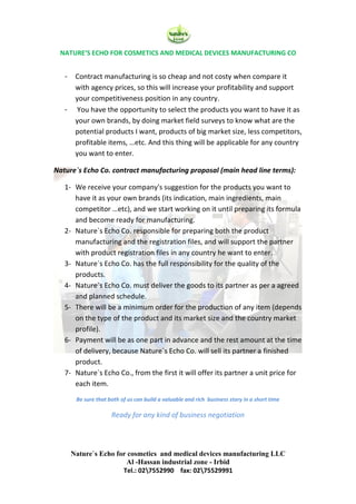 NATURE‘S ECHO FOR COSMETICS AND MEDICAL DEVICES MANUFACTURING CO
Nature`s Echo for cosmetics and medical devices manufacturing LLC
Al -Hassan industrial zone - Irbid
Tel.: 027552990 fax: 0275529991
- Contract manufacturing is so cheap and not costy when compare it
with agency prices, so this will increase your profitability and support
your competitiveness position in any country.
- You have the opportunity to select the products you want to have it as
your own brands, by doing market field surveys to know what are the
potential products I want, products of big market size, less competitors,
profitable items, …etc. And this thing will be applicable for any country
you want to enter.
Nature`s Echo Co. contract manufacturing proposal (main head line terms):
1- We receive your company's suggestion for the products you want to
have it as your own brands (its indication, main ingredients, main
competitor …etc), and we start working on it until preparing its formula
and become ready for manufacturing.
2- Nature`s Echo Co. responsible for preparing both the product
manufacturing and the registration files, and will support the partner
with product registration files in any country he want to enter.
3- Nature`s Echo Co. has the full responsibility for the quality of the
products.
4- Nature`s Echo Co. must deliver the goods to its partner as per a agreed
and planned schedule.
5- There will be a minimum order for the production of any item (depends
on the type of the product and its market size and the country market
profile).
6- Payment will be as one part in advance and the rest amount at the time
of delivery, because Nature`s Echo Co. will sell its partner a finished
product.
7- Nature`s Echo Co., from the first it will offer its partner a unit price for
each item.
Be sure that both of us can build a valuable and rich business story in a short time
Ready for any kind of business negotiation
 