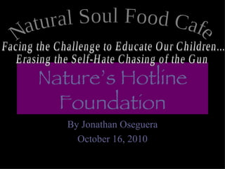 Nature’s Hotline Foundation By Jonathan Oseguera October 16, 2010 Natural Soul Food Cafe  Facing the Challenge to Educate Our Children... Erasing the Self-Hate Chasing of the Gun 