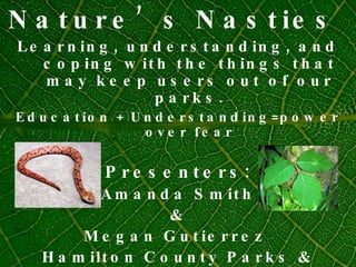 Nature’s Nasties  Learning, understanding, and coping with the things that may keep users out of our parks. Education + Understanding=power over fear Presenters: Amanda Smith & Megan Gutierrez  Hamilton County Parks & Recreation Naturalists Indiana  
