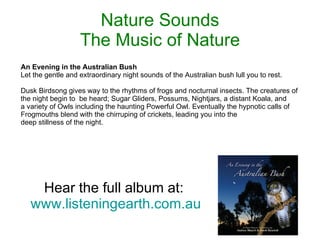 Nature Sounds The Music of Nature Hear the full album at:  www.listeningearth.com.au An Evening in the Australian Bush Let the gentle and extraordinary night sounds of the Australian bush lull you to rest. Dusk Birdsong gives way to the rhythms of frogs and nocturnal insects. The creatures of the night begin to  be heard; Sugar Gliders, Possums, Nightjars, a distant Koala, and a variety of Owls including the haunting Powerful Owl. Eventually the hypnotic calls of Frogmouths blend with the chirruping of crickets, leading you into the deep stillness of the night. 