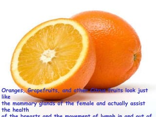 Oranges, Grapefruits, and other Citrus fruits look just like the mammary glands of the female and actually assist the health of the breasts and the movement of lymph in and out of the breasts.