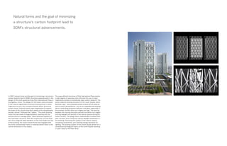 In 2007, natural forms and the goal of minimizing a structure’s
carbon footprint lead to SOM’s structural advancements in the
design of the multi-award-winning Poly International Plaza in
Guangzhou, China. The design for this tower uses principles
of the natural segmented structural bracing found in plant
organisms to form the innovative double lattice structural
screen frame. External braces were engineered to support
the loads of the column-free floor plates in the exceptionally
slender, almost “billboard-like” towers. “The south working
frame has two levels of diagonalization, working with the
vertical piers to manage loads,” Mark Sarkisian explains of
this perimeter structure. With the introduction of only three
two-story diagonal steel members at the mid-height and top
of the building, the south-braced frame was engaged with
the north conventional frame in resisting lateral loads in the
narrow dimension of the towers.
The super-efficient structures of Poly International Plaza provide
a high degree of openness and minimize the use of virgin
materials to achieve a dramatically lower carbon footprint. The
planar external bracing structure on the south facade, which
Sarkisian says, “was purposely pulled forward off the external
wall to control temperatures,” acts as an integrated self-shading
device controlling excessive heat gain and glare, especially in
the summer months when sun angles are high. The spacing
between the bracing structure permits low winter sun angles
to bring daylight and warmth to the interior spaces during the
cooler months. The design team implemented a shallow floor
plan concept, which enhances natural daylight penetration in
the building, improving the quality of the interior spaces,
increasing productivity, and lowering energy demands for
lighting. The bracing system on the south façade allows for a
conventional orthogonal frame on the north façade resulting
in open views to the Pearl River.
Natural forms and the goal of minimizing
a structure’s carbon footprint lead to
SOM’s structural advancements.
 