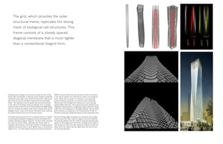 Drawing upon biology for structural concept for the Jinling
Hotel Tower Competition in Nanjing, China enabled substantial
reductions to be made in the amount of structural material and
size of the structural members required for the perimeter
frame. The spacing of the horizontal and vertical members
in the frame of the tower utilize an efficient ratio. A smaller
material mass for the structural frame allowed the SOM design
team to enhance the quality of the interior spaces with natural
daylight access, views, and natural ventilation while lowering
its carbon footprint and environmental impact.
The mesh tube structure for this innovative tower is a hybrid
of previously developed orthogonal structural systems and
recently developed organic systems. The grid, which provides
the outer structural frame, replicates the strong mesh of
biological cell structures. This frame consists of a closely spaced
diagonal membrane that is much tighter than a conventional
diagrid form. “To resist lateral loads and achieve the goal of
100% structural efficiency, the verticals and the horizontals
in the lateral system are combined to create a fine diagonal
mesh, where every member is in tension or compression
without bending, resulting in a structure that is optimally
efficient with the strength and stiffness for a tall building,”
explains Mark Sarkisian. The external structure doubles as an
integrated shading device, mitigating energy-intensive cooling
loads from solar heat gains on the glazed façade. The structural
grid members are designed to be manufactured off-site to
minimize construction waste and reduce on-site construction time.
As the building height increases, the concentric floor plates
rotate to give the tower mass its organic structural stability.
The spacing between the four vertical massing elements gets
tighter at mid-height then the forms converge at the base so
that the ground floors provide rigidity and balance while the
upper floors are able to be less rigid where the wind forces
are naturally greatest.
The grid, which provides the outer
structural frame, replicates the strong
mesh of biological cell structures. This
frame consists of a closely spaced
diagonal membrane that is much tighter
than a conventional diagrid form.
 